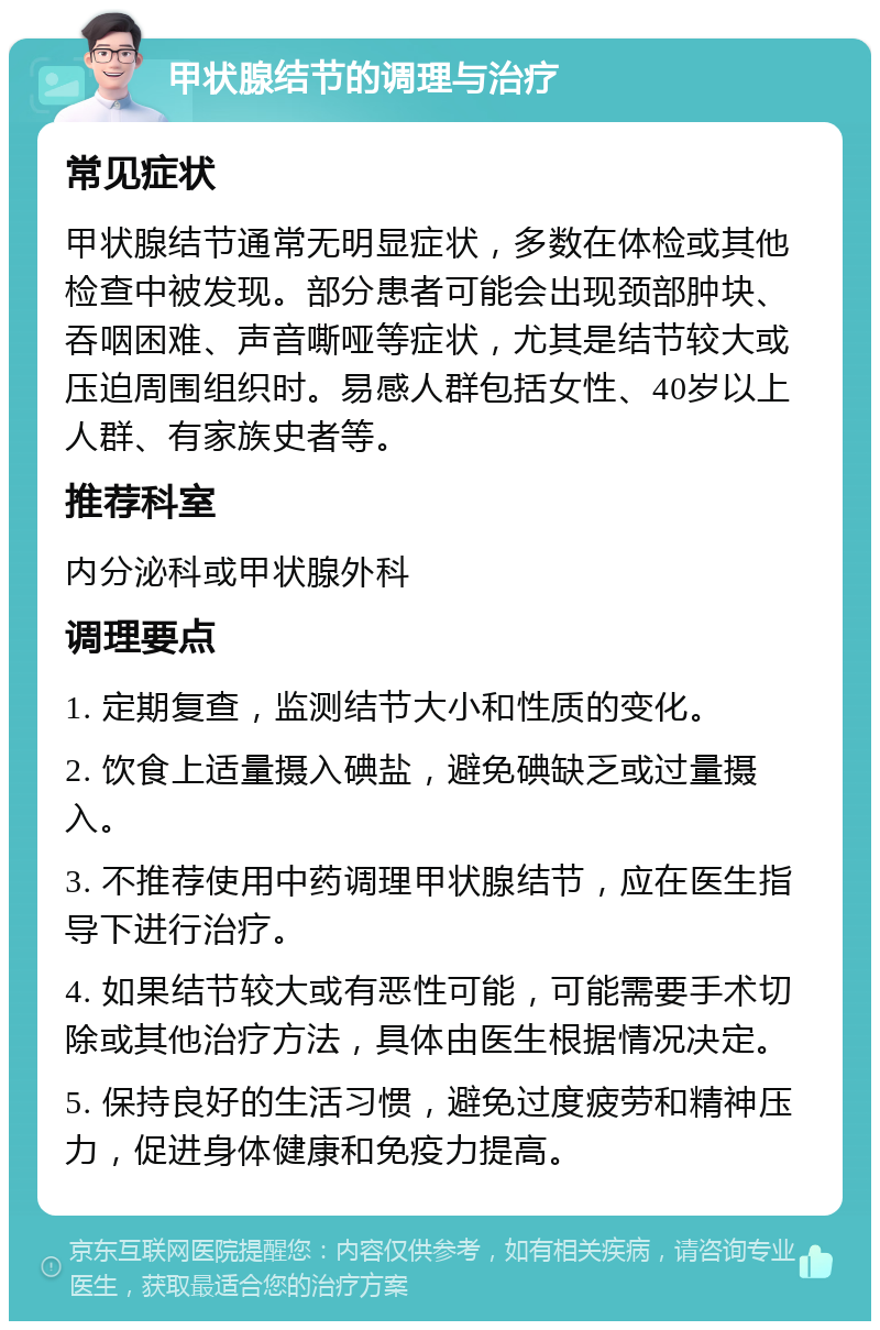 甲状腺结节的调理与治疗 常见症状 甲状腺结节通常无明显症状，多数在体检或其他检查中被发现。部分患者可能会出现颈部肿块、吞咽困难、声音嘶哑等症状，尤其是结节较大或压迫周围组织时。易感人群包括女性、40岁以上人群、有家族史者等。 推荐科室 内分泌科或甲状腺外科 调理要点 1. 定期复查，监测结节大小和性质的变化。 2. 饮食上适量摄入碘盐，避免碘缺乏或过量摄入。 3. 不推荐使用中药调理甲状腺结节，应在医生指导下进行治疗。 4. 如果结节较大或有恶性可能，可能需要手术切除或其他治疗方法，具体由医生根据情况决定。 5. 保持良好的生活习惯，避免过度疲劳和精神压力，促进身体健康和免疫力提高。