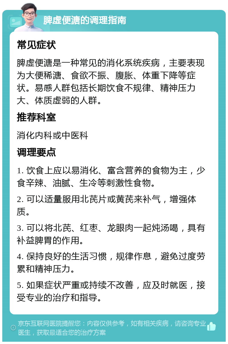 脾虚便溏的调理指南 常见症状 脾虚便溏是一种常见的消化系统疾病，主要表现为大便稀溏、食欲不振、腹胀、体重下降等症状。易感人群包括长期饮食不规律、精神压力大、体质虚弱的人群。 推荐科室 消化内科或中医科 调理要点 1. 饮食上应以易消化、富含营养的食物为主，少食辛辣、油腻、生冷等刺激性食物。 2. 可以适量服用北芪片或黄芪来补气，增强体质。 3. 可以将北芪、红枣、龙眼肉一起炖汤喝，具有补益脾胃的作用。 4. 保持良好的生活习惯，规律作息，避免过度劳累和精神压力。 5. 如果症状严重或持续不改善，应及时就医，接受专业的治疗和指导。