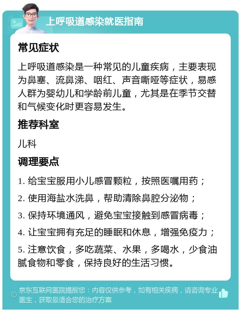 上呼吸道感染就医指南 常见症状 上呼吸道感染是一种常见的儿童疾病，主要表现为鼻塞、流鼻涕、咽红、声音嘶哑等症状，易感人群为婴幼儿和学龄前儿童，尤其是在季节交替和气候变化时更容易发生。 推荐科室 儿科 调理要点 1. 给宝宝服用小儿感冒颗粒，按照医嘱用药； 2. 使用海盐水洗鼻，帮助清除鼻腔分泌物； 3. 保持环境通风，避免宝宝接触到感冒病毒； 4. 让宝宝拥有充足的睡眠和休息，增强免疫力； 5. 注意饮食，多吃蔬菜、水果，多喝水，少食油腻食物和零食，保持良好的生活习惯。