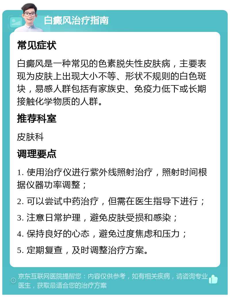 白癜风治疗指南 常见症状 白癜风是一种常见的色素脱失性皮肤病，主要表现为皮肤上出现大小不等、形状不规则的白色斑块，易感人群包括有家族史、免疫力低下或长期接触化学物质的人群。 推荐科室 皮肤科 调理要点 1. 使用治疗仪进行紫外线照射治疗，照射时间根据仪器功率调整； 2. 可以尝试中药治疗，但需在医生指导下进行； 3. 注意日常护理，避免皮肤受损和感染； 4. 保持良好的心态，避免过度焦虑和压力； 5. 定期复查，及时调整治疗方案。