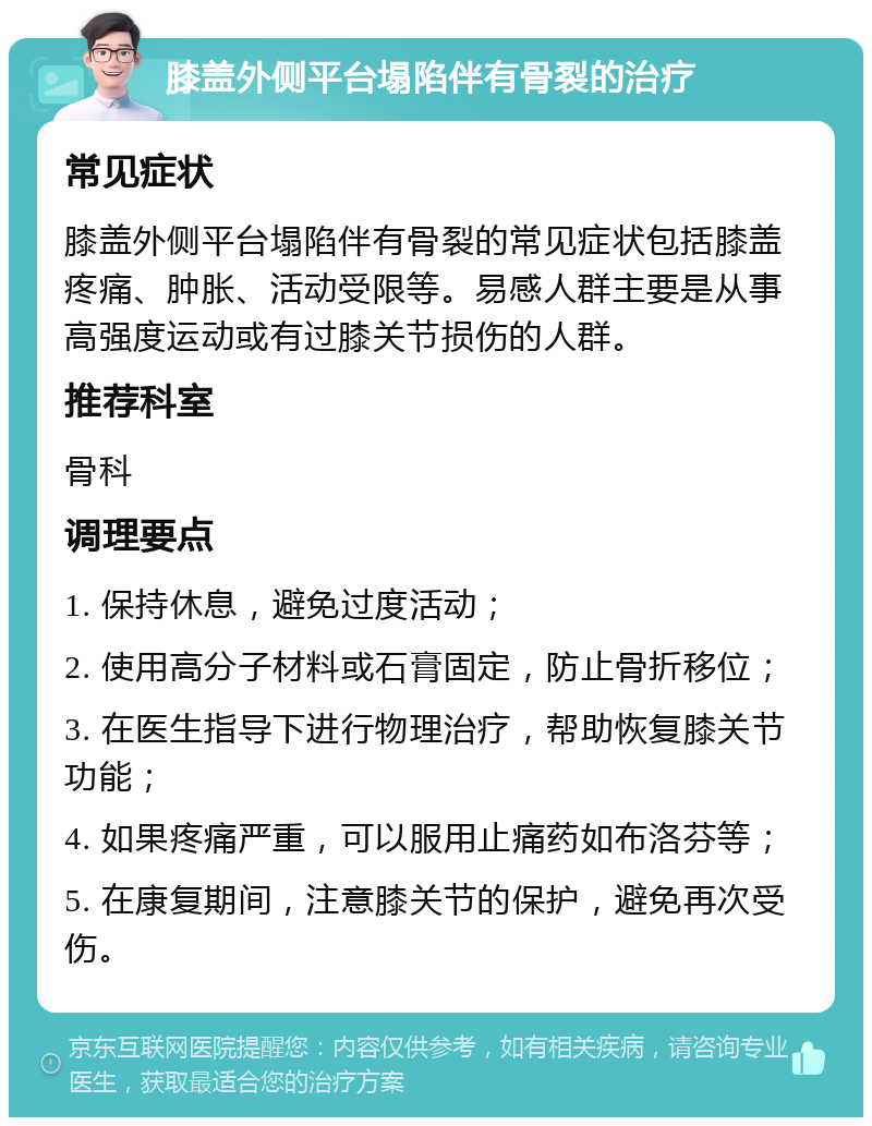 膝盖外侧平台塌陷伴有骨裂的治疗 常见症状 膝盖外侧平台塌陷伴有骨裂的常见症状包括膝盖疼痛、肿胀、活动受限等。易感人群主要是从事高强度运动或有过膝关节损伤的人群。 推荐科室 骨科 调理要点 1. 保持休息，避免过度活动； 2. 使用高分子材料或石膏固定，防止骨折移位； 3. 在医生指导下进行物理治疗，帮助恢复膝关节功能； 4. 如果疼痛严重，可以服用止痛药如布洛芬等； 5. 在康复期间，注意膝关节的保护，避免再次受伤。