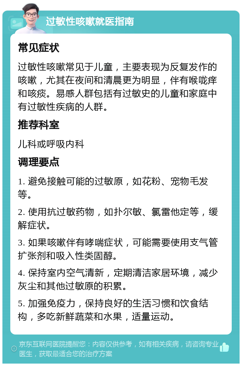 过敏性咳嗽就医指南 常见症状 过敏性咳嗽常见于儿童，主要表现为反复发作的咳嗽，尤其在夜间和清晨更为明显，伴有喉咙痒和咳痰。易感人群包括有过敏史的儿童和家庭中有过敏性疾病的人群。 推荐科室 儿科或呼吸内科 调理要点 1. 避免接触可能的过敏原，如花粉、宠物毛发等。 2. 使用抗过敏药物，如扑尔敏、氯雷他定等，缓解症状。 3. 如果咳嗽伴有哮喘症状，可能需要使用支气管扩张剂和吸入性类固醇。 4. 保持室内空气清新，定期清洁家居环境，减少灰尘和其他过敏原的积累。 5. 加强免疫力，保持良好的生活习惯和饮食结构，多吃新鲜蔬菜和水果，适量运动。