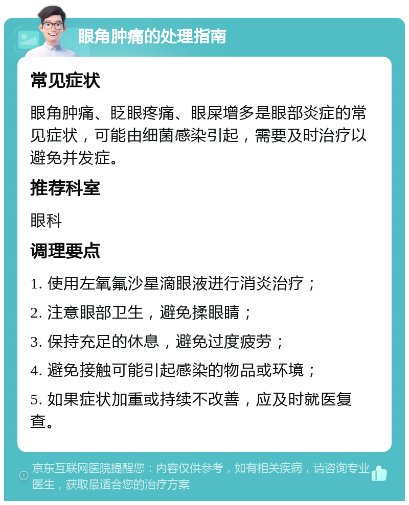 眼角肿痛的处理指南 常见症状 眼角肿痛、眨眼疼痛、眼屎增多是眼部炎症的常见症状，可能由细菌感染引起，需要及时治疗以避免并发症。 推荐科室 眼科 调理要点 1. 使用左氧氟沙星滴眼液进行消炎治疗； 2. 注意眼部卫生，避免揉眼睛； 3. 保持充足的休息，避免过度疲劳； 4. 避免接触可能引起感染的物品或环境； 5. 如果症状加重或持续不改善，应及时就医复查。