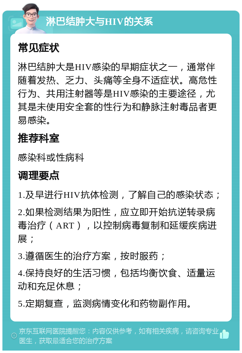 淋巴结肿大与HIV的关系 常见症状 淋巴结肿大是HIV感染的早期症状之一，通常伴随着发热、乏力、头痛等全身不适症状。高危性行为、共用注射器等是HIV感染的主要途径，尤其是未使用安全套的性行为和静脉注射毒品者更易感染。 推荐科室 感染科或性病科 调理要点 1.及早进行HIV抗体检测，了解自己的感染状态； 2.如果检测结果为阳性，应立即开始抗逆转录病毒治疗（ART），以控制病毒复制和延缓疾病进展； 3.遵循医生的治疗方案，按时服药； 4.保持良好的生活习惯，包括均衡饮食、适量运动和充足休息； 5.定期复查，监测病情变化和药物副作用。