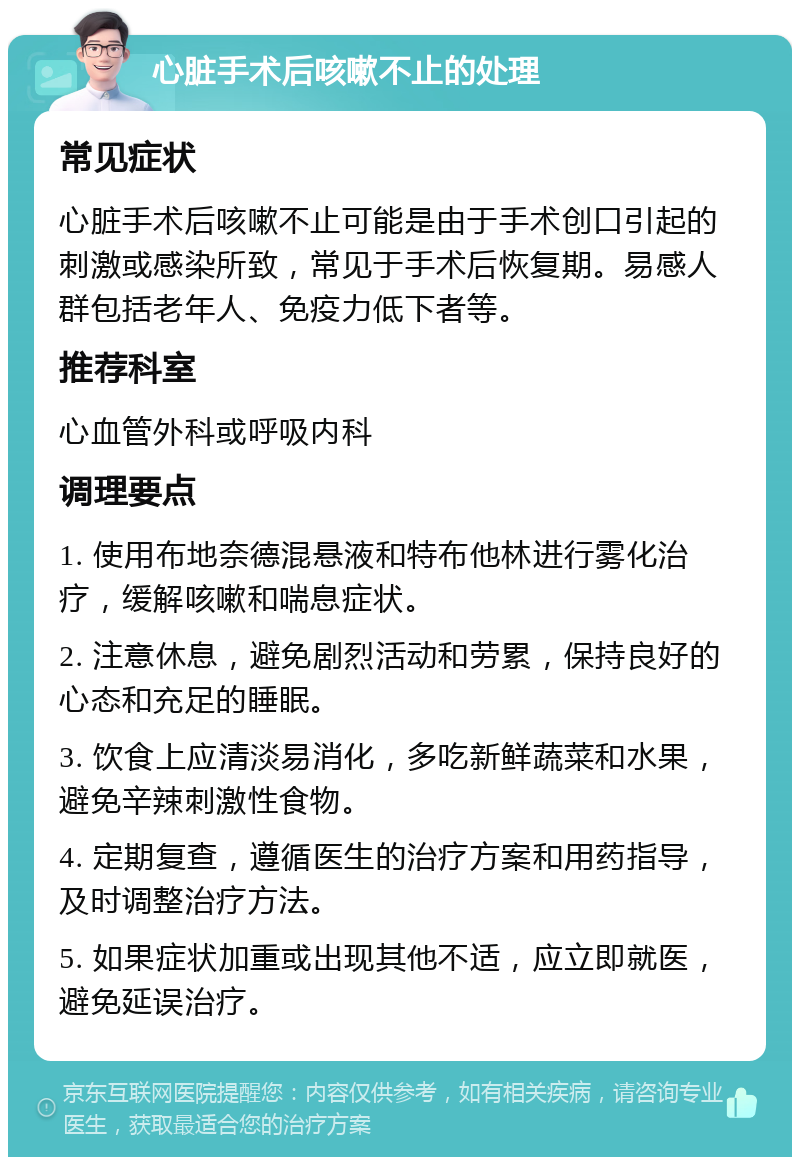 心脏手术后咳嗽不止的处理 常见症状 心脏手术后咳嗽不止可能是由于手术创口引起的刺激或感染所致，常见于手术后恢复期。易感人群包括老年人、免疫力低下者等。 推荐科室 心血管外科或呼吸内科 调理要点 1. 使用布地奈德混悬液和特布他林进行雾化治疗，缓解咳嗽和喘息症状。 2. 注意休息，避免剧烈活动和劳累，保持良好的心态和充足的睡眠。 3. 饮食上应清淡易消化，多吃新鲜蔬菜和水果，避免辛辣刺激性食物。 4. 定期复查，遵循医生的治疗方案和用药指导，及时调整治疗方法。 5. 如果症状加重或出现其他不适，应立即就医，避免延误治疗。