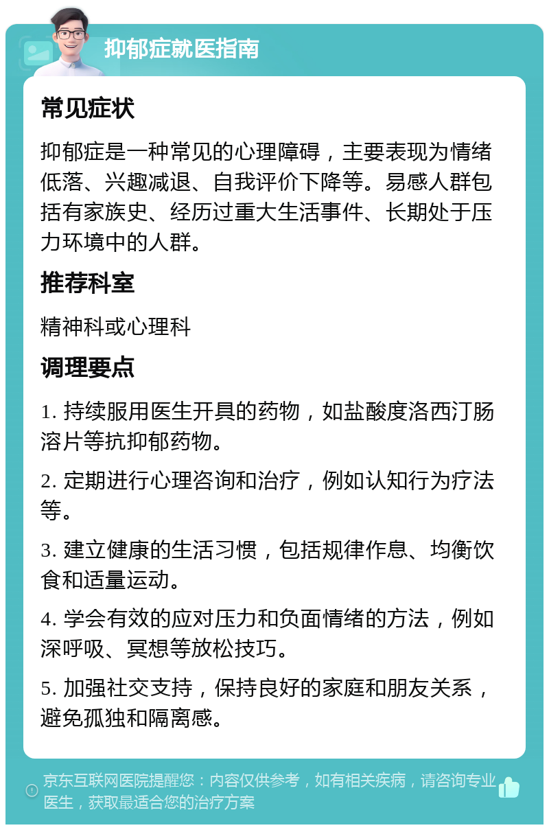 抑郁症就医指南 常见症状 抑郁症是一种常见的心理障碍，主要表现为情绪低落、兴趣减退、自我评价下降等。易感人群包括有家族史、经历过重大生活事件、长期处于压力环境中的人群。 推荐科室 精神科或心理科 调理要点 1. 持续服用医生开具的药物，如盐酸度洛西汀肠溶片等抗抑郁药物。 2. 定期进行心理咨询和治疗，例如认知行为疗法等。 3. 建立健康的生活习惯，包括规律作息、均衡饮食和适量运动。 4. 学会有效的应对压力和负面情绪的方法，例如深呼吸、冥想等放松技巧。 5. 加强社交支持，保持良好的家庭和朋友关系，避免孤独和隔离感。