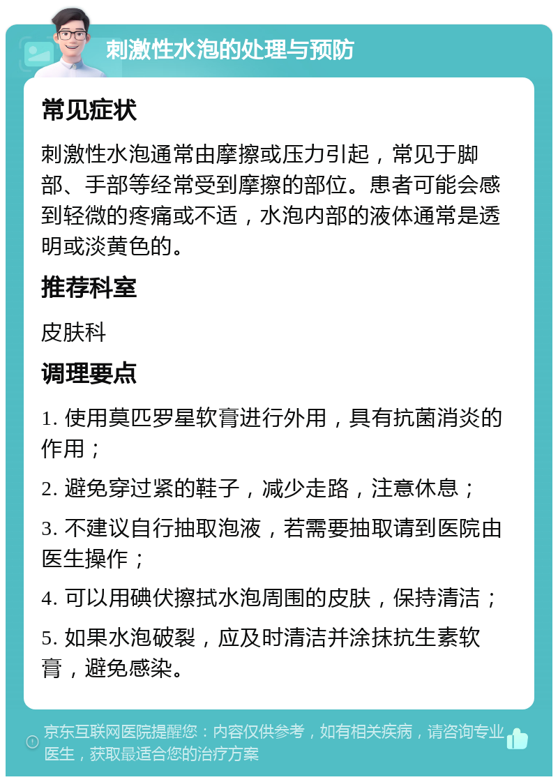 刺激性水泡的处理与预防 常见症状 刺激性水泡通常由摩擦或压力引起，常见于脚部、手部等经常受到摩擦的部位。患者可能会感到轻微的疼痛或不适，水泡内部的液体通常是透明或淡黄色的。 推荐科室 皮肤科 调理要点 1. 使用莫匹罗星软膏进行外用，具有抗菌消炎的作用； 2. 避免穿过紧的鞋子，减少走路，注意休息； 3. 不建议自行抽取泡液，若需要抽取请到医院由医生操作； 4. 可以用碘伏擦拭水泡周围的皮肤，保持清洁； 5. 如果水泡破裂，应及时清洁并涂抹抗生素软膏，避免感染。