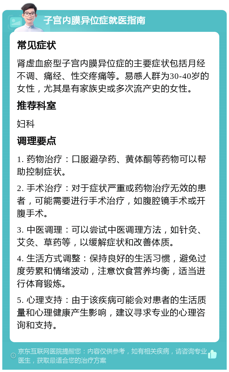 子宫内膜异位症就医指南 常见症状 肾虚血瘀型子宫内膜异位症的主要症状包括月经不调、痛经、性交疼痛等。易感人群为30-40岁的女性，尤其是有家族史或多次流产史的女性。 推荐科室 妇科 调理要点 1. 药物治疗：口服避孕药、黄体酮等药物可以帮助控制症状。 2. 手术治疗：对于症状严重或药物治疗无效的患者，可能需要进行手术治疗，如腹腔镜手术或开腹手术。 3. 中医调理：可以尝试中医调理方法，如针灸、艾灸、草药等，以缓解症状和改善体质。 4. 生活方式调整：保持良好的生活习惯，避免过度劳累和情绪波动，注意饮食营养均衡，适当进行体育锻炼。 5. 心理支持：由于该疾病可能会对患者的生活质量和心理健康产生影响，建议寻求专业的心理咨询和支持。