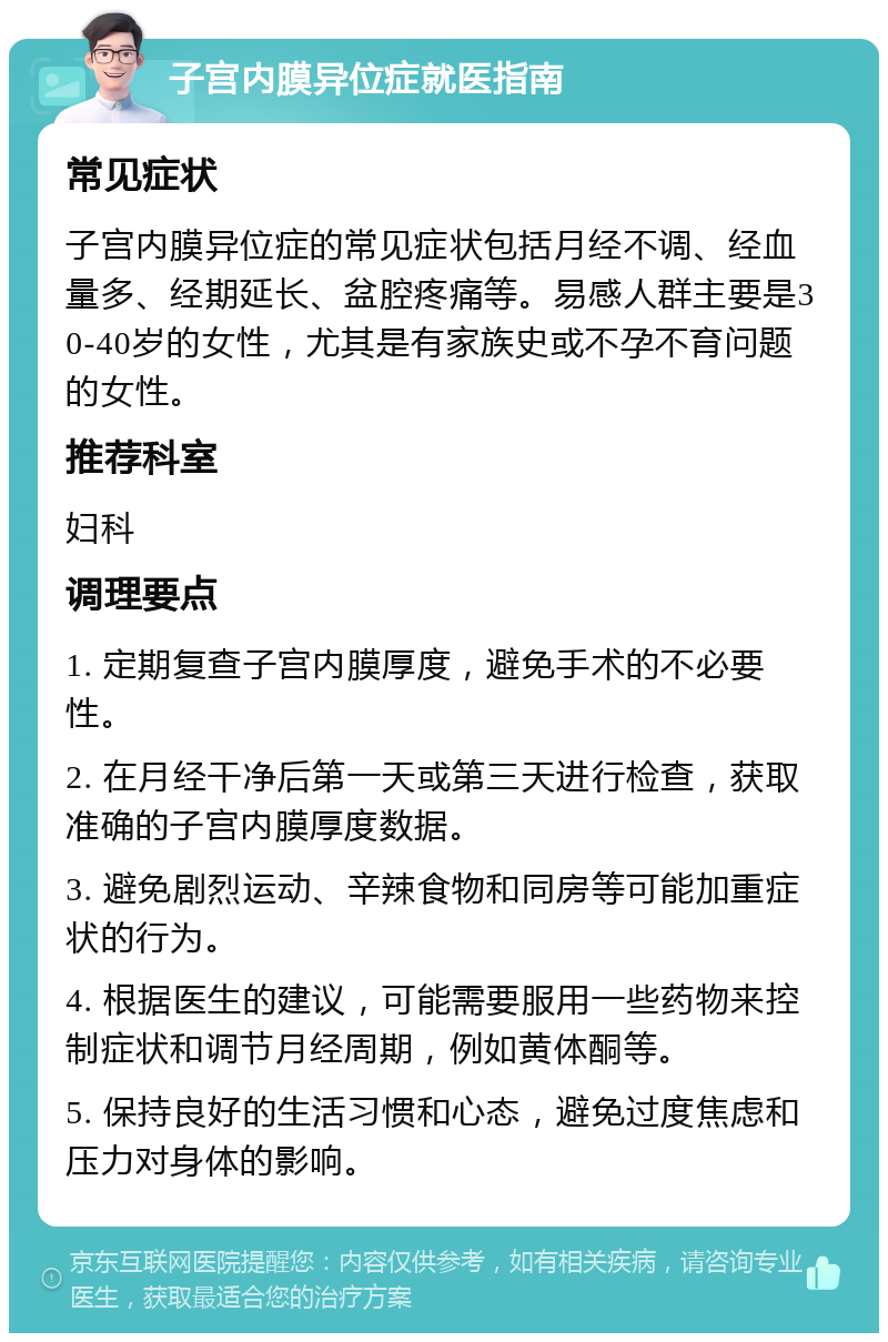 子宫内膜异位症就医指南 常见症状 子宫内膜异位症的常见症状包括月经不调、经血量多、经期延长、盆腔疼痛等。易感人群主要是30-40岁的女性，尤其是有家族史或不孕不育问题的女性。 推荐科室 妇科 调理要点 1. 定期复查子宫内膜厚度，避免手术的不必要性。 2. 在月经干净后第一天或第三天进行检查，获取准确的子宫内膜厚度数据。 3. 避免剧烈运动、辛辣食物和同房等可能加重症状的行为。 4. 根据医生的建议，可能需要服用一些药物来控制症状和调节月经周期，例如黄体酮等。 5. 保持良好的生活习惯和心态，避免过度焦虑和压力对身体的影响。