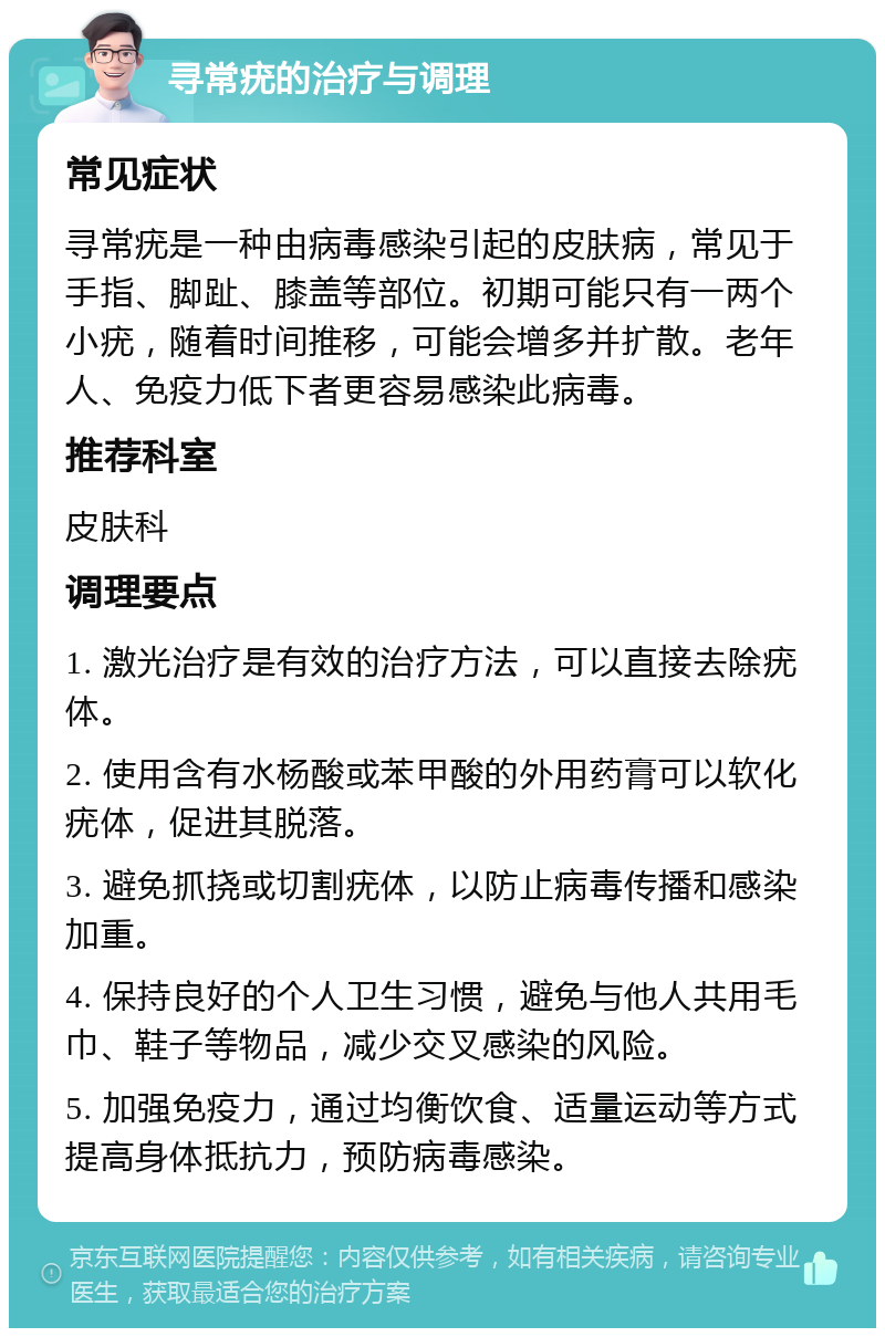 寻常疣的治疗与调理 常见症状 寻常疣是一种由病毒感染引起的皮肤病，常见于手指、脚趾、膝盖等部位。初期可能只有一两个小疣，随着时间推移，可能会增多并扩散。老年人、免疫力低下者更容易感染此病毒。 推荐科室 皮肤科 调理要点 1. 激光治疗是有效的治疗方法，可以直接去除疣体。 2. 使用含有水杨酸或苯甲酸的外用药膏可以软化疣体，促进其脱落。 3. 避免抓挠或切割疣体，以防止病毒传播和感染加重。 4. 保持良好的个人卫生习惯，避免与他人共用毛巾、鞋子等物品，减少交叉感染的风险。 5. 加强免疫力，通过均衡饮食、适量运动等方式提高身体抵抗力，预防病毒感染。