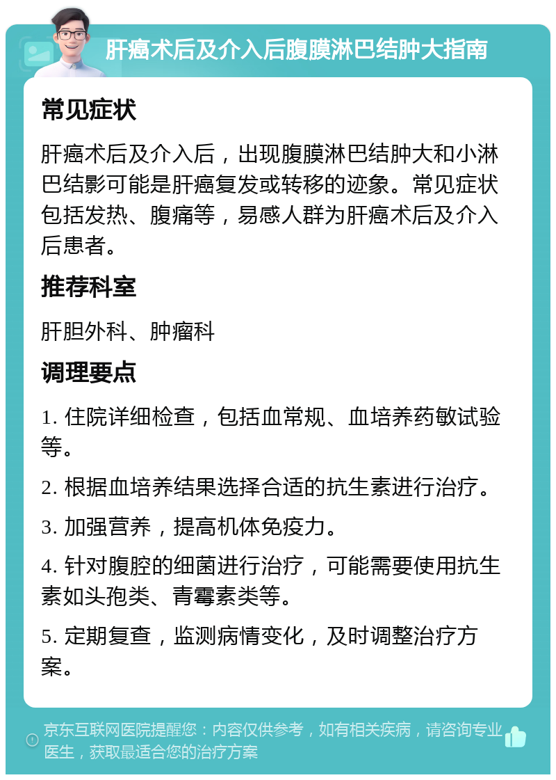 肝癌术后及介入后腹膜淋巴结肿大指南 常见症状 肝癌术后及介入后，出现腹膜淋巴结肿大和小淋巴结影可能是肝癌复发或转移的迹象。常见症状包括发热、腹痛等，易感人群为肝癌术后及介入后患者。 推荐科室 肝胆外科、肿瘤科 调理要点 1. 住院详细检查，包括血常规、血培养药敏试验等。 2. 根据血培养结果选择合适的抗生素进行治疗。 3. 加强营养，提高机体免疫力。 4. 针对腹腔的细菌进行治疗，可能需要使用抗生素如头孢类、青霉素类等。 5. 定期复查，监测病情变化，及时调整治疗方案。