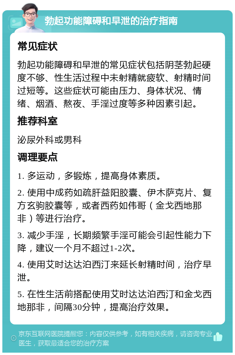 勃起功能障碍和早泄的治疗指南 常见症状 勃起功能障碍和早泄的常见症状包括阴茎勃起硬度不够、性生活过程中未射精就疲软、射精时间过短等。这些症状可能由压力、身体状况、情绪、烟酒、熬夜、手淫过度等多种因素引起。 推荐科室 泌尿外科或男科 调理要点 1. 多运动，多锻炼，提高身体素质。 2. 使用中成药如疏肝益阳胶囊、伊木萨克片、复方玄驹胶囊等，或者西药如伟哥（金戈西地那非）等进行治疗。 3. 减少手淫，长期频繁手淫可能会引起性能力下降，建议一个月不超过1-2次。 4. 使用艾时达达泊西汀来延长射精时间，治疗早泄。 5. 在性生活前搭配使用艾时达达泊西汀和金戈西地那非，间隔30分钟，提高治疗效果。