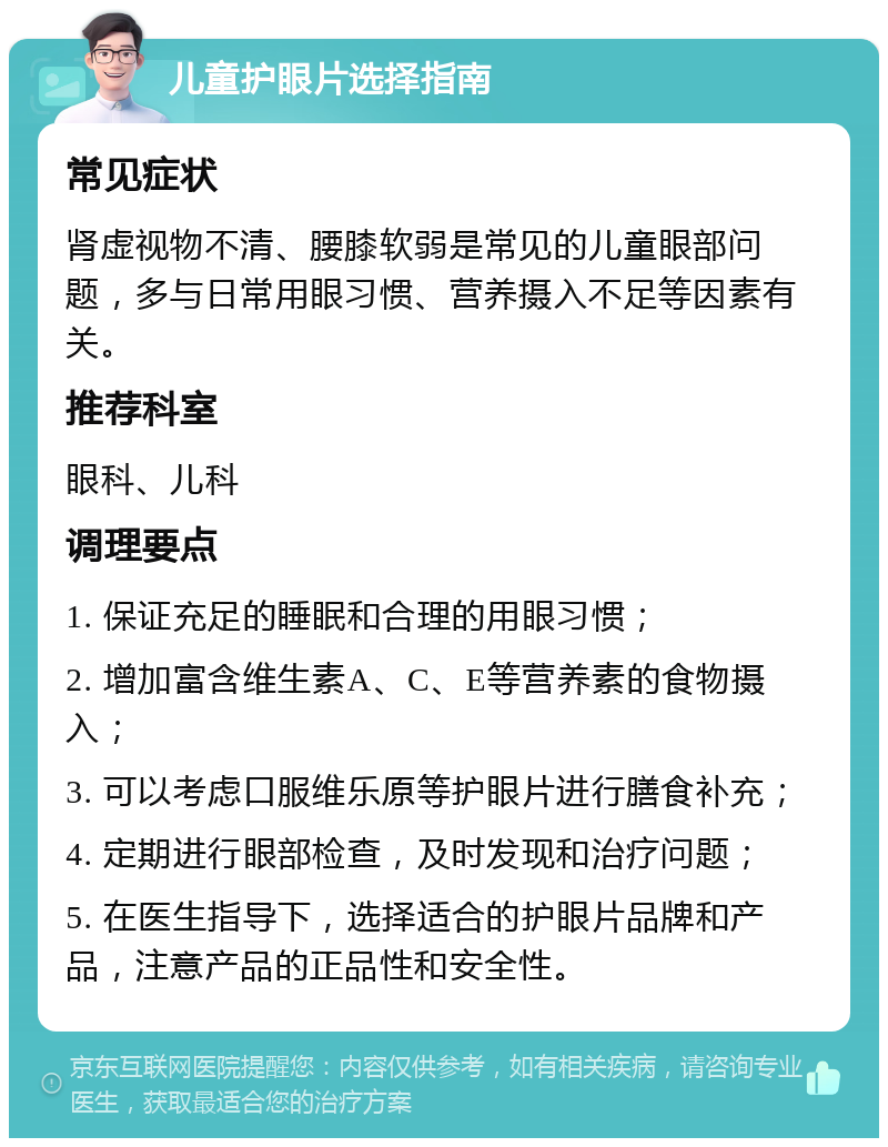 儿童护眼片选择指南 常见症状 肾虚视物不清、腰膝软弱是常见的儿童眼部问题，多与日常用眼习惯、营养摄入不足等因素有关。 推荐科室 眼科、儿科 调理要点 1. 保证充足的睡眠和合理的用眼习惯； 2. 增加富含维生素A、C、E等营养素的食物摄入； 3. 可以考虑口服维乐原等护眼片进行膳食补充； 4. 定期进行眼部检查，及时发现和治疗问题； 5. 在医生指导下，选择适合的护眼片品牌和产品，注意产品的正品性和安全性。