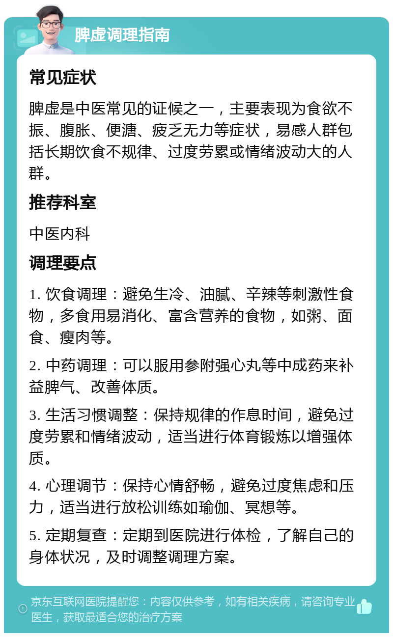 脾虚调理指南 常见症状 脾虚是中医常见的证候之一，主要表现为食欲不振、腹胀、便溏、疲乏无力等症状，易感人群包括长期饮食不规律、过度劳累或情绪波动大的人群。 推荐科室 中医内科 调理要点 1. 饮食调理：避免生冷、油腻、辛辣等刺激性食物，多食用易消化、富含营养的食物，如粥、面食、瘦肉等。 2. 中药调理：可以服用参附强心丸等中成药来补益脾气、改善体质。 3. 生活习惯调整：保持规律的作息时间，避免过度劳累和情绪波动，适当进行体育锻炼以增强体质。 4. 心理调节：保持心情舒畅，避免过度焦虑和压力，适当进行放松训练如瑜伽、冥想等。 5. 定期复查：定期到医院进行体检，了解自己的身体状况，及时调整调理方案。