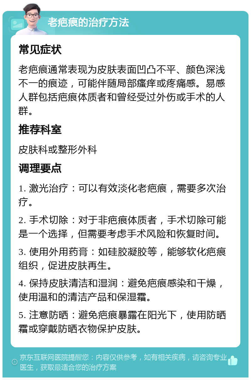 老疤痕的治疗方法 常见症状 老疤痕通常表现为皮肤表面凹凸不平、颜色深浅不一的痕迹，可能伴随局部瘙痒或疼痛感。易感人群包括疤痕体质者和曾经受过外伤或手术的人群。 推荐科室 皮肤科或整形外科 调理要点 1. 激光治疗：可以有效淡化老疤痕，需要多次治疗。 2. 手术切除：对于非疤痕体质者，手术切除可能是一个选择，但需要考虑手术风险和恢复时间。 3. 使用外用药膏：如硅胶凝胶等，能够软化疤痕组织，促进皮肤再生。 4. 保持皮肤清洁和湿润：避免疤痕感染和干燥，使用温和的清洁产品和保湿霜。 5. 注意防晒：避免疤痕暴露在阳光下，使用防晒霜或穿戴防晒衣物保护皮肤。