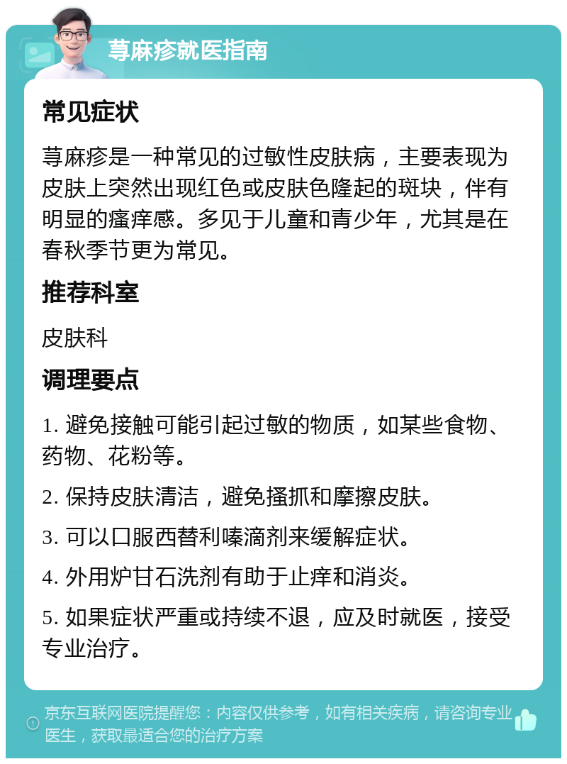 荨麻疹就医指南 常见症状 荨麻疹是一种常见的过敏性皮肤病，主要表现为皮肤上突然出现红色或皮肤色隆起的斑块，伴有明显的瘙痒感。多见于儿童和青少年，尤其是在春秋季节更为常见。 推荐科室 皮肤科 调理要点 1. 避免接触可能引起过敏的物质，如某些食物、药物、花粉等。 2. 保持皮肤清洁，避免搔抓和摩擦皮肤。 3. 可以口服西替利嗪滴剂来缓解症状。 4. 外用炉甘石洗剂有助于止痒和消炎。 5. 如果症状严重或持续不退，应及时就医，接受专业治疗。