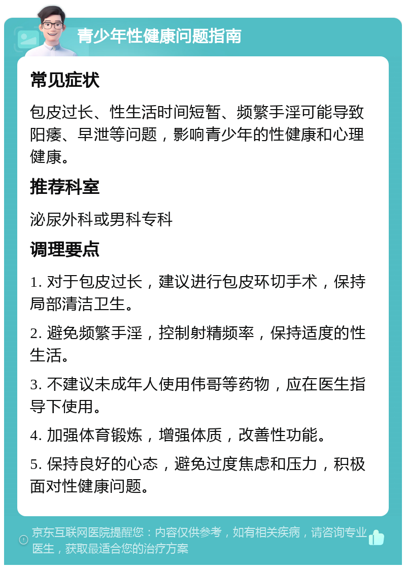 青少年性健康问题指南 常见症状 包皮过长、性生活时间短暂、频繁手淫可能导致阳痿、早泄等问题，影响青少年的性健康和心理健康。 推荐科室 泌尿外科或男科专科 调理要点 1. 对于包皮过长，建议进行包皮环切手术，保持局部清洁卫生。 2. 避免频繁手淫，控制射精频率，保持适度的性生活。 3. 不建议未成年人使用伟哥等药物，应在医生指导下使用。 4. 加强体育锻炼，增强体质，改善性功能。 5. 保持良好的心态，避免过度焦虑和压力，积极面对性健康问题。