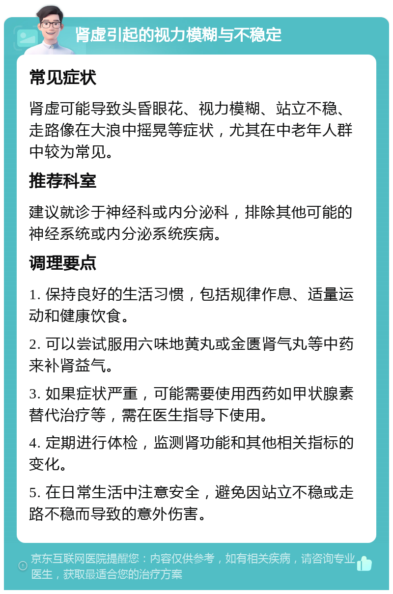 肾虚引起的视力模糊与不稳定 常见症状 肾虚可能导致头昏眼花、视力模糊、站立不稳、走路像在大浪中摇晃等症状，尤其在中老年人群中较为常见。 推荐科室 建议就诊于神经科或内分泌科，排除其他可能的神经系统或内分泌系统疾病。 调理要点 1. 保持良好的生活习惯，包括规律作息、适量运动和健康饮食。 2. 可以尝试服用六味地黄丸或金匮肾气丸等中药来补肾益气。 3. 如果症状严重，可能需要使用西药如甲状腺素替代治疗等，需在医生指导下使用。 4. 定期进行体检，监测肾功能和其他相关指标的变化。 5. 在日常生活中注意安全，避免因站立不稳或走路不稳而导致的意外伤害。