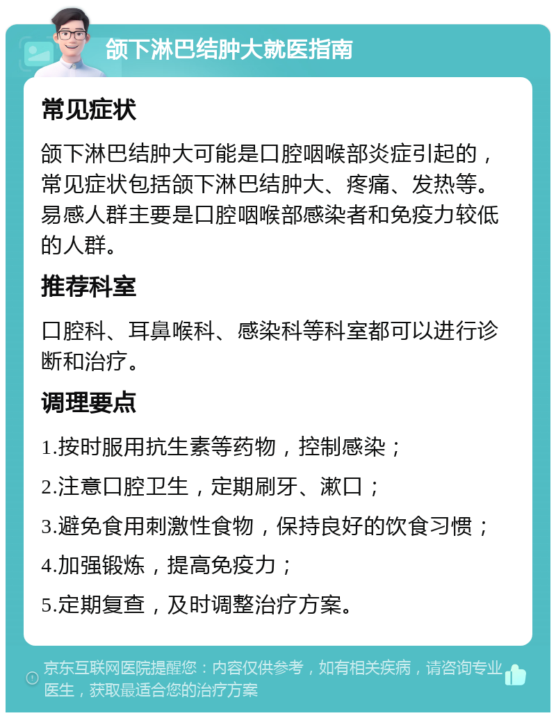 颌下淋巴结肿大就医指南 常见症状 颌下淋巴结肿大可能是口腔咽喉部炎症引起的，常见症状包括颌下淋巴结肿大、疼痛、发热等。易感人群主要是口腔咽喉部感染者和免疫力较低的人群。 推荐科室 口腔科、耳鼻喉科、感染科等科室都可以进行诊断和治疗。 调理要点 1.按时服用抗生素等药物，控制感染； 2.注意口腔卫生，定期刷牙、漱口； 3.避免食用刺激性食物，保持良好的饮食习惯； 4.加强锻炼，提高免疫力； 5.定期复查，及时调整治疗方案。