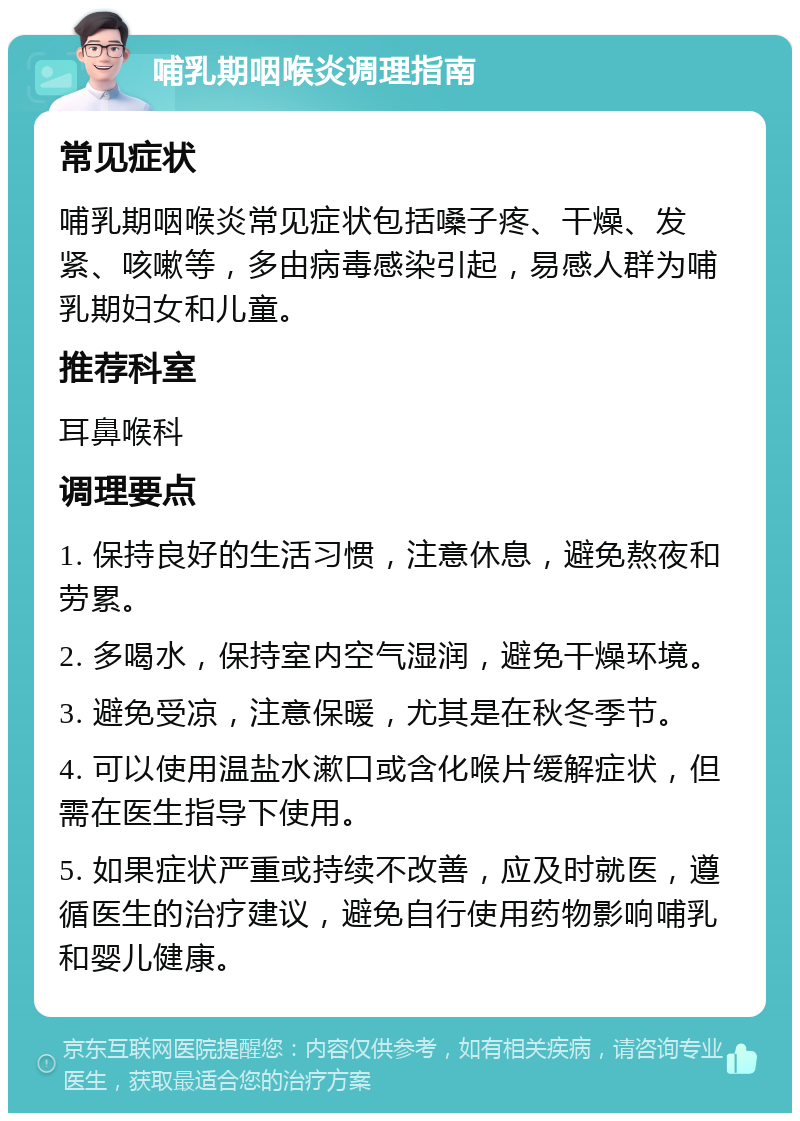 哺乳期咽喉炎调理指南 常见症状 哺乳期咽喉炎常见症状包括嗓子疼、干燥、发紧、咳嗽等，多由病毒感染引起，易感人群为哺乳期妇女和儿童。 推荐科室 耳鼻喉科 调理要点 1. 保持良好的生活习惯，注意休息，避免熬夜和劳累。 2. 多喝水，保持室内空气湿润，避免干燥环境。 3. 避免受凉，注意保暖，尤其是在秋冬季节。 4. 可以使用温盐水漱口或含化喉片缓解症状，但需在医生指导下使用。 5. 如果症状严重或持续不改善，应及时就医，遵循医生的治疗建议，避免自行使用药物影响哺乳和婴儿健康。