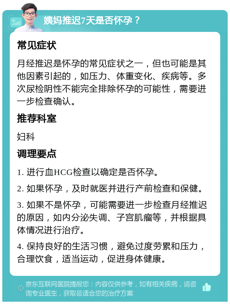 姨妈推迟7天是否怀孕？ 常见症状 月经推迟是怀孕的常见症状之一，但也可能是其他因素引起的，如压力、体重变化、疾病等。多次尿检阴性不能完全排除怀孕的可能性，需要进一步检查确认。 推荐科室 妇科 调理要点 1. 进行血HCG检查以确定是否怀孕。 2. 如果怀孕，及时就医并进行产前检查和保健。 3. 如果不是怀孕，可能需要进一步检查月经推迟的原因，如内分泌失调、子宫肌瘤等，并根据具体情况进行治疗。 4. 保持良好的生活习惯，避免过度劳累和压力，合理饮食，适当运动，促进身体健康。