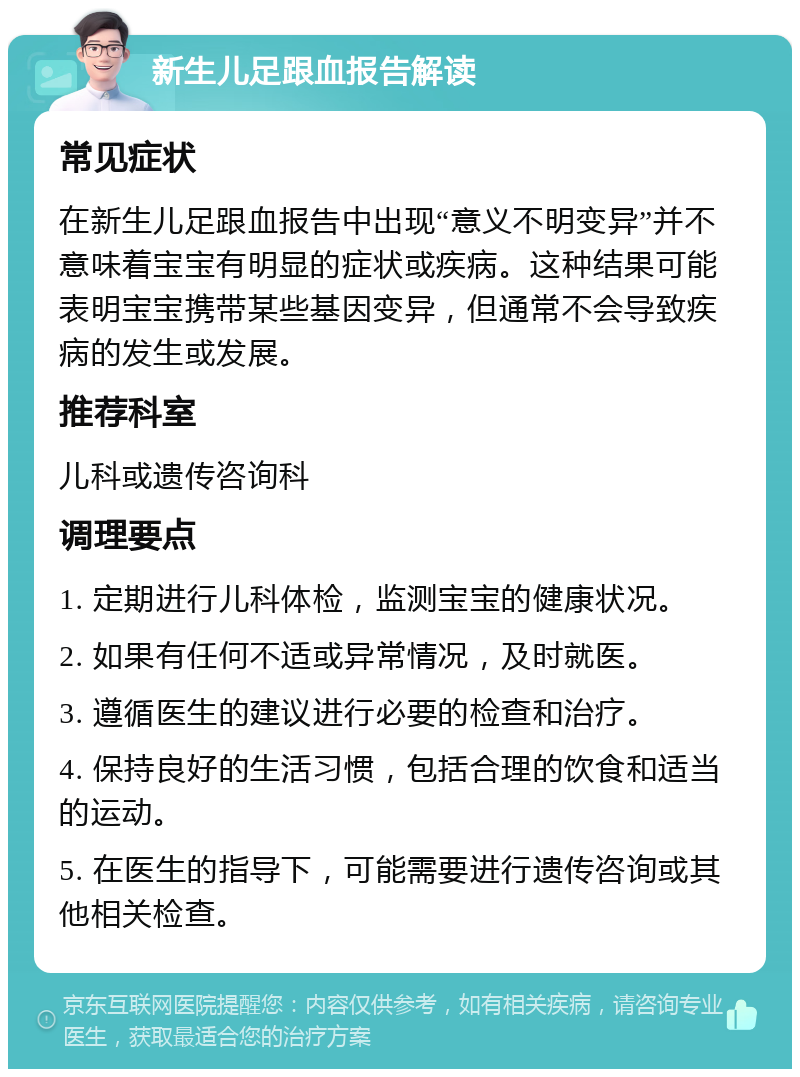 新生儿足跟血报告解读 常见症状 在新生儿足跟血报告中出现“意义不明变异”并不意味着宝宝有明显的症状或疾病。这种结果可能表明宝宝携带某些基因变异，但通常不会导致疾病的发生或发展。 推荐科室 儿科或遗传咨询科 调理要点 1. 定期进行儿科体检，监测宝宝的健康状况。 2. 如果有任何不适或异常情况，及时就医。 3. 遵循医生的建议进行必要的检查和治疗。 4. 保持良好的生活习惯，包括合理的饮食和适当的运动。 5. 在医生的指导下，可能需要进行遗传咨询或其他相关检查。