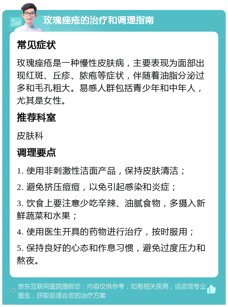 玫瑰痤疮的治疗和调理指南 常见症状 玫瑰痤疮是一种慢性皮肤病，主要表现为面部出现红斑、丘疹、脓疱等症状，伴随着油脂分泌过多和毛孔粗大。易感人群包括青少年和中年人，尤其是女性。 推荐科室 皮肤科 调理要点 1. 使用非刺激性洁面产品，保持皮肤清洁； 2. 避免挤压痘痘，以免引起感染和炎症； 3. 饮食上要注意少吃辛辣、油腻食物，多摄入新鲜蔬菜和水果； 4. 使用医生开具的药物进行治疗，按时服用； 5. 保持良好的心态和作息习惯，避免过度压力和熬夜。