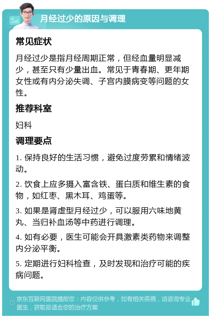 月经过少的原因与调理 常见症状 月经过少是指月经周期正常，但经血量明显减少，甚至只有少量出血。常见于青春期、更年期女性或有内分泌失调、子宫内膜病变等问题的女性。 推荐科室 妇科 调理要点 1. 保持良好的生活习惯，避免过度劳累和情绪波动。 2. 饮食上应多摄入富含铁、蛋白质和维生素的食物，如红枣、黑木耳、鸡蛋等。 3. 如果是肾虚型月经过少，可以服用六味地黄丸、当归补血汤等中药进行调理。 4. 如有必要，医生可能会开具激素类药物来调整内分泌平衡。 5. 定期进行妇科检查，及时发现和治疗可能的疾病问题。