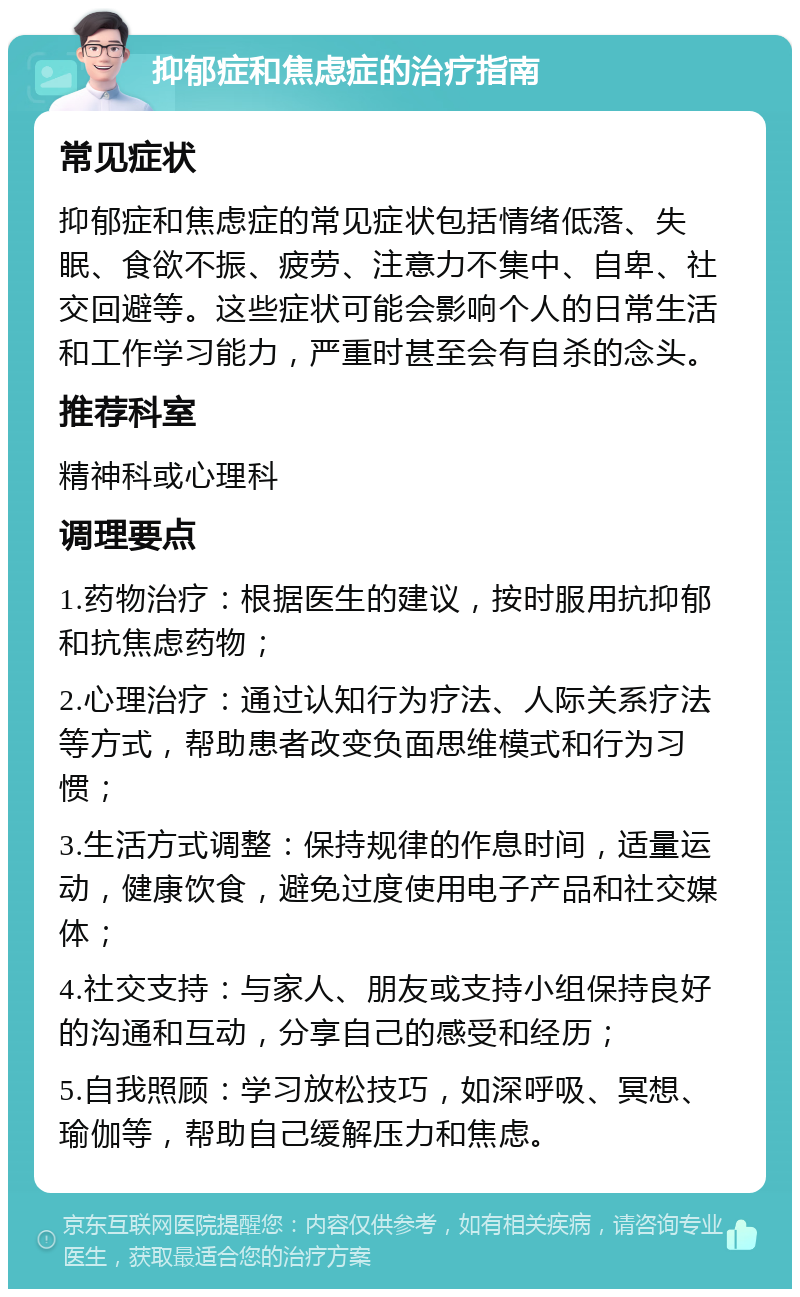 抑郁症和焦虑症的治疗指南 常见症状 抑郁症和焦虑症的常见症状包括情绪低落、失眠、食欲不振、疲劳、注意力不集中、自卑、社交回避等。这些症状可能会影响个人的日常生活和工作学习能力，严重时甚至会有自杀的念头。 推荐科室 精神科或心理科 调理要点 1.药物治疗：根据医生的建议，按时服用抗抑郁和抗焦虑药物； 2.心理治疗：通过认知行为疗法、人际关系疗法等方式，帮助患者改变负面思维模式和行为习惯； 3.生活方式调整：保持规律的作息时间，适量运动，健康饮食，避免过度使用电子产品和社交媒体； 4.社交支持：与家人、朋友或支持小组保持良好的沟通和互动，分享自己的感受和经历； 5.自我照顾：学习放松技巧，如深呼吸、冥想、瑜伽等，帮助自己缓解压力和焦虑。