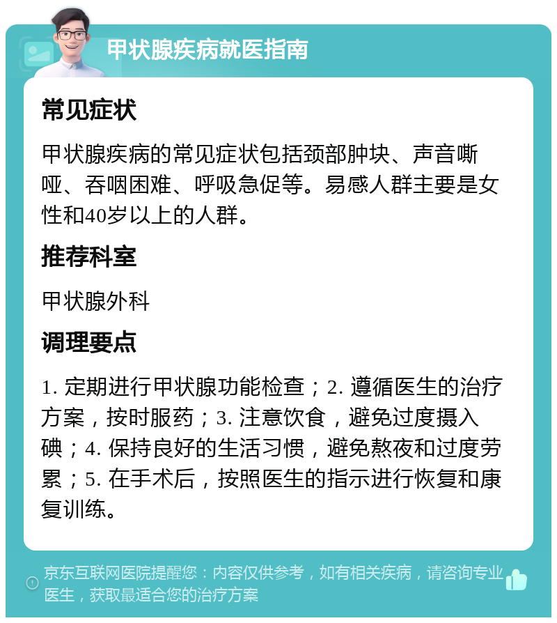 甲状腺疾病就医指南 常见症状 甲状腺疾病的常见症状包括颈部肿块、声音嘶哑、吞咽困难、呼吸急促等。易感人群主要是女性和40岁以上的人群。 推荐科室 甲状腺外科 调理要点 1. 定期进行甲状腺功能检查；2. 遵循医生的治疗方案，按时服药；3. 注意饮食，避免过度摄入碘；4. 保持良好的生活习惯，避免熬夜和过度劳累；5. 在手术后，按照医生的指示进行恢复和康复训练。