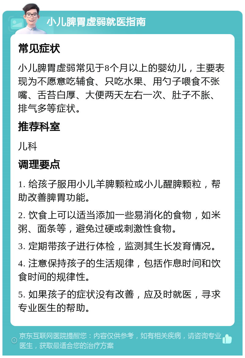 小儿脾胃虚弱就医指南 常见症状 小儿脾胃虚弱常见于8个月以上的婴幼儿，主要表现为不愿意吃辅食、只吃水果、用勺子喂食不张嘴、舌苔白厚、大便两天左右一次、肚子不胀、排气多等症状。 推荐科室 儿科 调理要点 1. 给孩子服用小儿羊脾颗粒或小儿醒脾颗粒，帮助改善脾胃功能。 2. 饮食上可以适当添加一些易消化的食物，如米粥、面条等，避免过硬或刺激性食物。 3. 定期带孩子进行体检，监测其生长发育情况。 4. 注意保持孩子的生活规律，包括作息时间和饮食时间的规律性。 5. 如果孩子的症状没有改善，应及时就医，寻求专业医生的帮助。