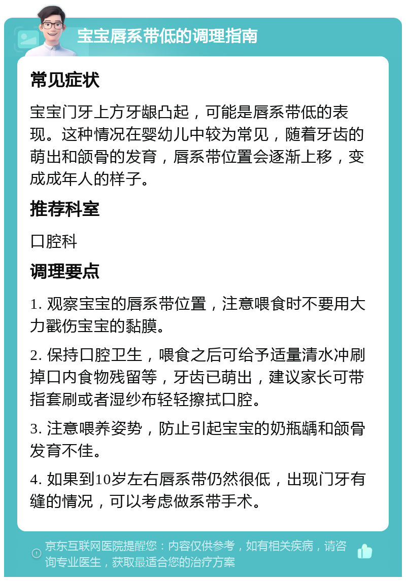 宝宝唇系带低的调理指南 常见症状 宝宝门牙上方牙龈凸起，可能是唇系带低的表现。这种情况在婴幼儿中较为常见，随着牙齿的萌出和颌骨的发育，唇系带位置会逐渐上移，变成成年人的样子。 推荐科室 口腔科 调理要点 1. 观察宝宝的唇系带位置，注意喂食时不要用大力戳伤宝宝的黏膜。 2. 保持口腔卫生，喂食之后可给予适量清水冲刷掉口内食物残留等，牙齿已萌出，建议家长可带指套刷或者湿纱布轻轻擦拭口腔。 3. 注意喂养姿势，防止引起宝宝的奶瓶龋和颌骨发育不佳。 4. 如果到10岁左右唇系带仍然很低，出现门牙有缝的情况，可以考虑做系带手术。