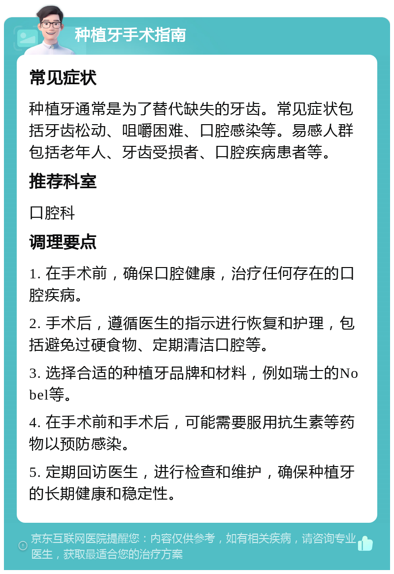 种植牙手术指南 常见症状 种植牙通常是为了替代缺失的牙齿。常见症状包括牙齿松动、咀嚼困难、口腔感染等。易感人群包括老年人、牙齿受损者、口腔疾病患者等。 推荐科室 口腔科 调理要点 1. 在手术前，确保口腔健康，治疗任何存在的口腔疾病。 2. 手术后，遵循医生的指示进行恢复和护理，包括避免过硬食物、定期清洁口腔等。 3. 选择合适的种植牙品牌和材料，例如瑞士的Nobel等。 4. 在手术前和手术后，可能需要服用抗生素等药物以预防感染。 5. 定期回访医生，进行检查和维护，确保种植牙的长期健康和稳定性。