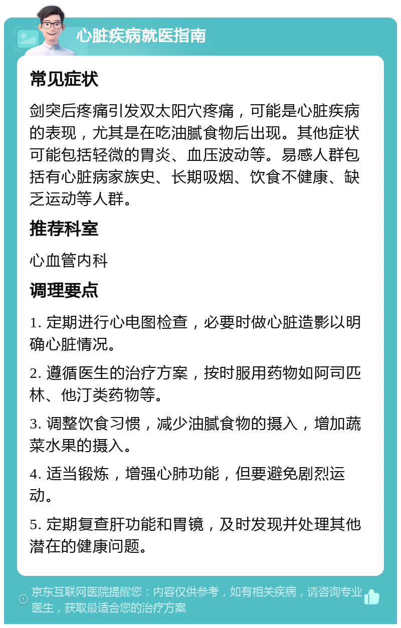 心脏疾病就医指南 常见症状 剑突后疼痛引发双太阳穴疼痛，可能是心脏疾病的表现，尤其是在吃油腻食物后出现。其他症状可能包括轻微的胃炎、血压波动等。易感人群包括有心脏病家族史、长期吸烟、饮食不健康、缺乏运动等人群。 推荐科室 心血管内科 调理要点 1. 定期进行心电图检查，必要时做心脏造影以明确心脏情况。 2. 遵循医生的治疗方案，按时服用药物如阿司匹林、他汀类药物等。 3. 调整饮食习惯，减少油腻食物的摄入，增加蔬菜水果的摄入。 4. 适当锻炼，增强心肺功能，但要避免剧烈运动。 5. 定期复查肝功能和胃镜，及时发现并处理其他潜在的健康问题。