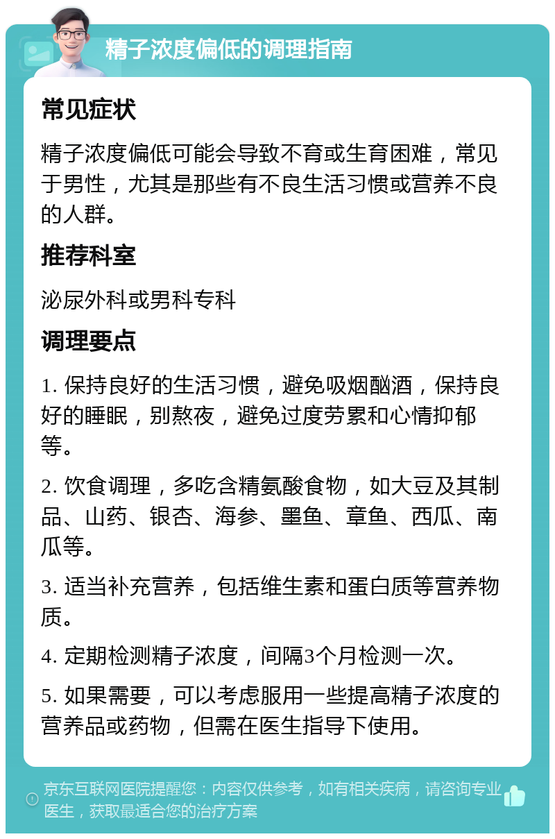 精子浓度偏低的调理指南 常见症状 精子浓度偏低可能会导致不育或生育困难，常见于男性，尤其是那些有不良生活习惯或营养不良的人群。 推荐科室 泌尿外科或男科专科 调理要点 1. 保持良好的生活习惯，避免吸烟酗酒，保持良好的睡眠，别熬夜，避免过度劳累和心情抑郁等。 2. 饮食调理，多吃含精氨酸食物，如大豆及其制品、山药、银杏、海参、墨鱼、章鱼、西瓜、南瓜等。 3. 适当补充营养，包括维生素和蛋白质等营养物质。 4. 定期检测精子浓度，间隔3个月检测一次。 5. 如果需要，可以考虑服用一些提高精子浓度的营养品或药物，但需在医生指导下使用。