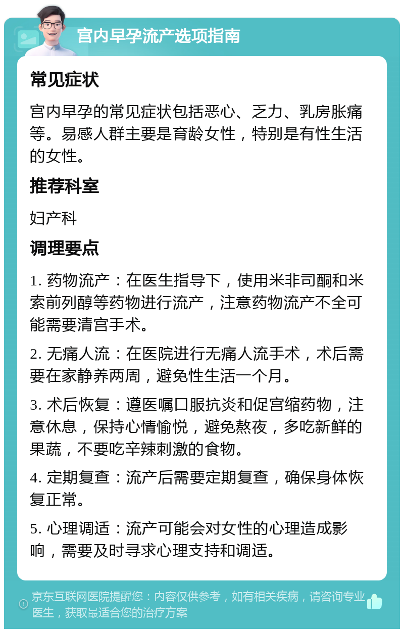 宫内早孕流产选项指南 常见症状 宫内早孕的常见症状包括恶心、乏力、乳房胀痛等。易感人群主要是育龄女性，特别是有性生活的女性。 推荐科室 妇产科 调理要点 1. 药物流产：在医生指导下，使用米非司酮和米索前列醇等药物进行流产，注意药物流产不全可能需要清宫手术。 2. 无痛人流：在医院进行无痛人流手术，术后需要在家静养两周，避免性生活一个月。 3. 术后恢复：遵医嘱口服抗炎和促宫缩药物，注意休息，保持心情愉悦，避免熬夜，多吃新鲜的果蔬，不要吃辛辣刺激的食物。 4. 定期复查：流产后需要定期复查，确保身体恢复正常。 5. 心理调适：流产可能会对女性的心理造成影响，需要及时寻求心理支持和调适。