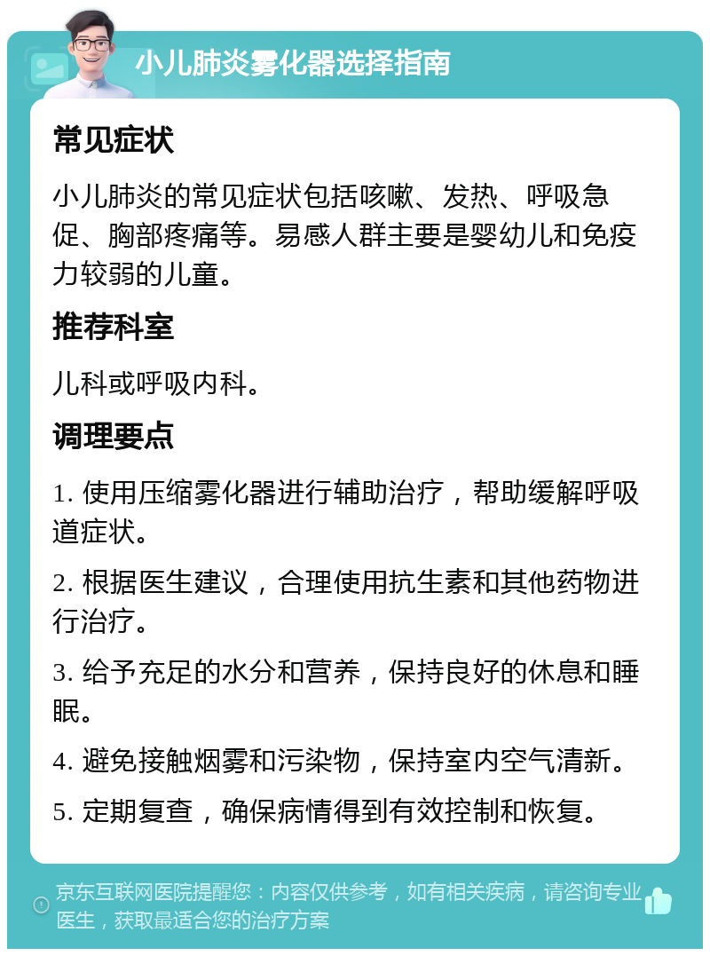 小儿肺炎雾化器选择指南 常见症状 小儿肺炎的常见症状包括咳嗽、发热、呼吸急促、胸部疼痛等。易感人群主要是婴幼儿和免疫力较弱的儿童。 推荐科室 儿科或呼吸内科。 调理要点 1. 使用压缩雾化器进行辅助治疗，帮助缓解呼吸道症状。 2. 根据医生建议，合理使用抗生素和其他药物进行治疗。 3. 给予充足的水分和营养，保持良好的休息和睡眠。 4. 避免接触烟雾和污染物，保持室内空气清新。 5. 定期复查，确保病情得到有效控制和恢复。