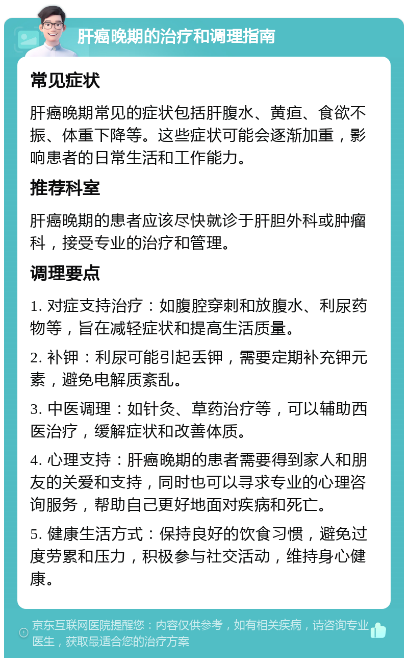 肝癌晚期的治疗和调理指南 常见症状 肝癌晚期常见的症状包括肝腹水、黄疸、食欲不振、体重下降等。这些症状可能会逐渐加重，影响患者的日常生活和工作能力。 推荐科室 肝癌晚期的患者应该尽快就诊于肝胆外科或肿瘤科，接受专业的治疗和管理。 调理要点 1. 对症支持治疗：如腹腔穿刺和放腹水、利尿药物等，旨在减轻症状和提高生活质量。 2. 补钾：利尿可能引起丢钾，需要定期补充钾元素，避免电解质紊乱。 3. 中医调理：如针灸、草药治疗等，可以辅助西医治疗，缓解症状和改善体质。 4. 心理支持：肝癌晚期的患者需要得到家人和朋友的关爱和支持，同时也可以寻求专业的心理咨询服务，帮助自己更好地面对疾病和死亡。 5. 健康生活方式：保持良好的饮食习惯，避免过度劳累和压力，积极参与社交活动，维持身心健康。