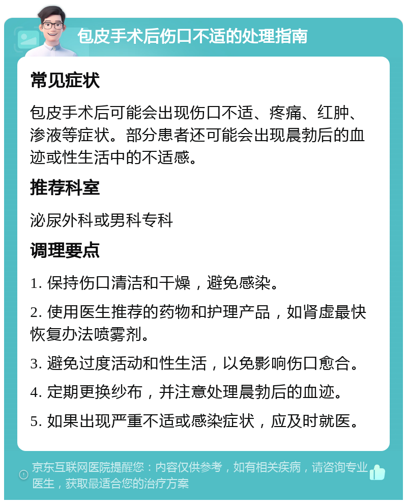 包皮手术后伤口不适的处理指南 常见症状 包皮手术后可能会出现伤口不适、疼痛、红肿、渗液等症状。部分患者还可能会出现晨勃后的血迹或性生活中的不适感。 推荐科室 泌尿外科或男科专科 调理要点 1. 保持伤口清洁和干燥，避免感染。 2. 使用医生推荐的药物和护理产品，如肾虚最快恢复办法喷雾剂。 3. 避免过度活动和性生活，以免影响伤口愈合。 4. 定期更换纱布，并注意处理晨勃后的血迹。 5. 如果出现严重不适或感染症状，应及时就医。