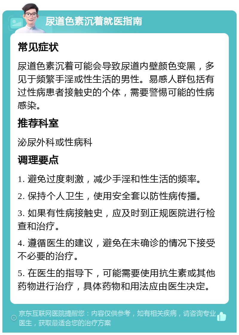 尿道色素沉着就医指南 常见症状 尿道色素沉着可能会导致尿道内壁颜色变黑，多见于频繁手淫或性生活的男性。易感人群包括有过性病患者接触史的个体，需要警惕可能的性病感染。 推荐科室 泌尿外科或性病科 调理要点 1. 避免过度刺激，减少手淫和性生活的频率。 2. 保持个人卫生，使用安全套以防性病传播。 3. 如果有性病接触史，应及时到正规医院进行检查和治疗。 4. 遵循医生的建议，避免在未确诊的情况下接受不必要的治疗。 5. 在医生的指导下，可能需要使用抗生素或其他药物进行治疗，具体药物和用法应由医生决定。