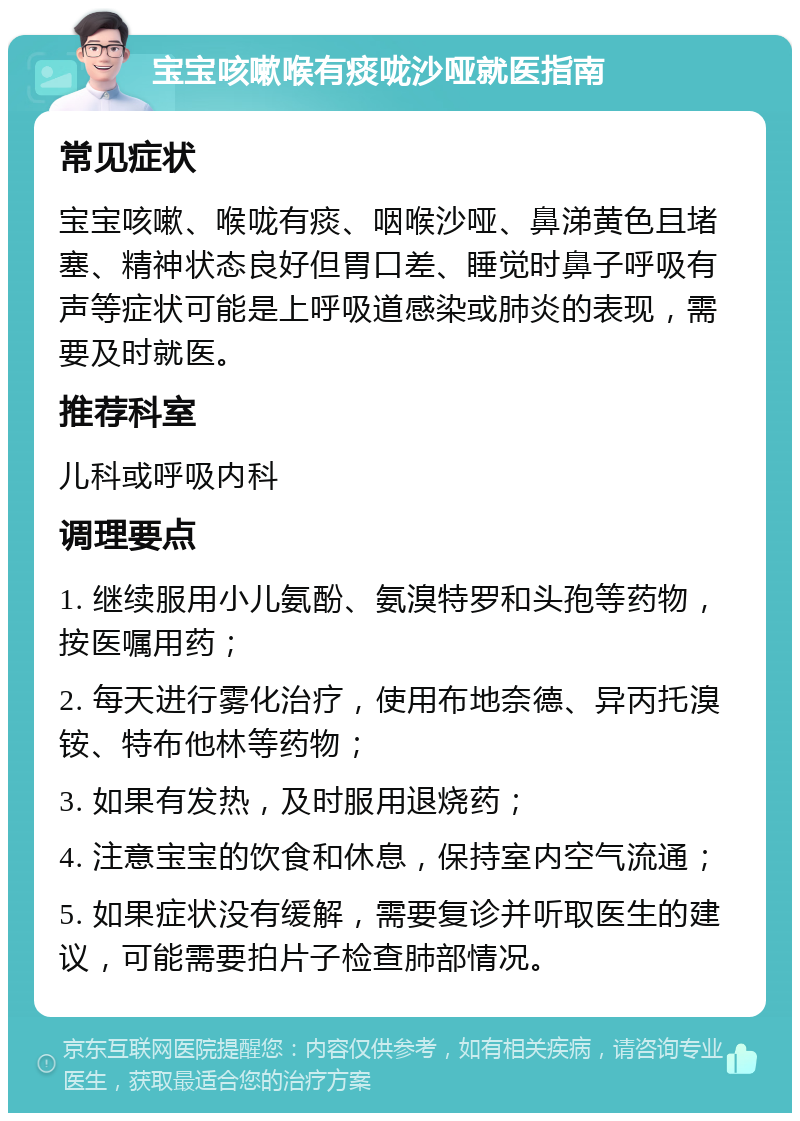 宝宝咳嗽喉有痰咙沙哑就医指南 常见症状 宝宝咳嗽、喉咙有痰、咽喉沙哑、鼻涕黄色且堵塞、精神状态良好但胃口差、睡觉时鼻子呼吸有声等症状可能是上呼吸道感染或肺炎的表现，需要及时就医。 推荐科室 儿科或呼吸内科 调理要点 1. 继续服用小儿氨酚、氨溴特罗和头孢等药物，按医嘱用药； 2. 每天进行雾化治疗，使用布地奈德、异丙托溴铵、特布他林等药物； 3. 如果有发热，及时服用退烧药； 4. 注意宝宝的饮食和休息，保持室内空气流通； 5. 如果症状没有缓解，需要复诊并听取医生的建议，可能需要拍片子检查肺部情况。