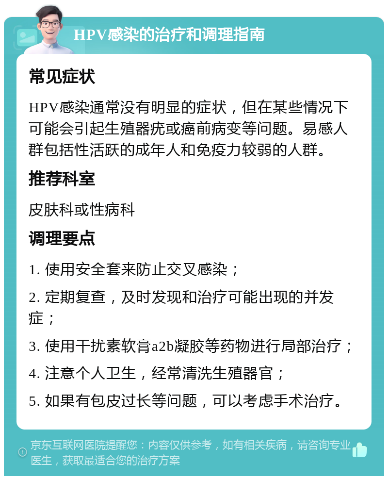 HPV感染的治疗和调理指南 常见症状 HPV感染通常没有明显的症状，但在某些情况下可能会引起生殖器疣或癌前病变等问题。易感人群包括性活跃的成年人和免疫力较弱的人群。 推荐科室 皮肤科或性病科 调理要点 1. 使用安全套来防止交叉感染； 2. 定期复查，及时发现和治疗可能出现的并发症； 3. 使用干扰素软膏a2b凝胶等药物进行局部治疗； 4. 注意个人卫生，经常清洗生殖器官； 5. 如果有包皮过长等问题，可以考虑手术治疗。