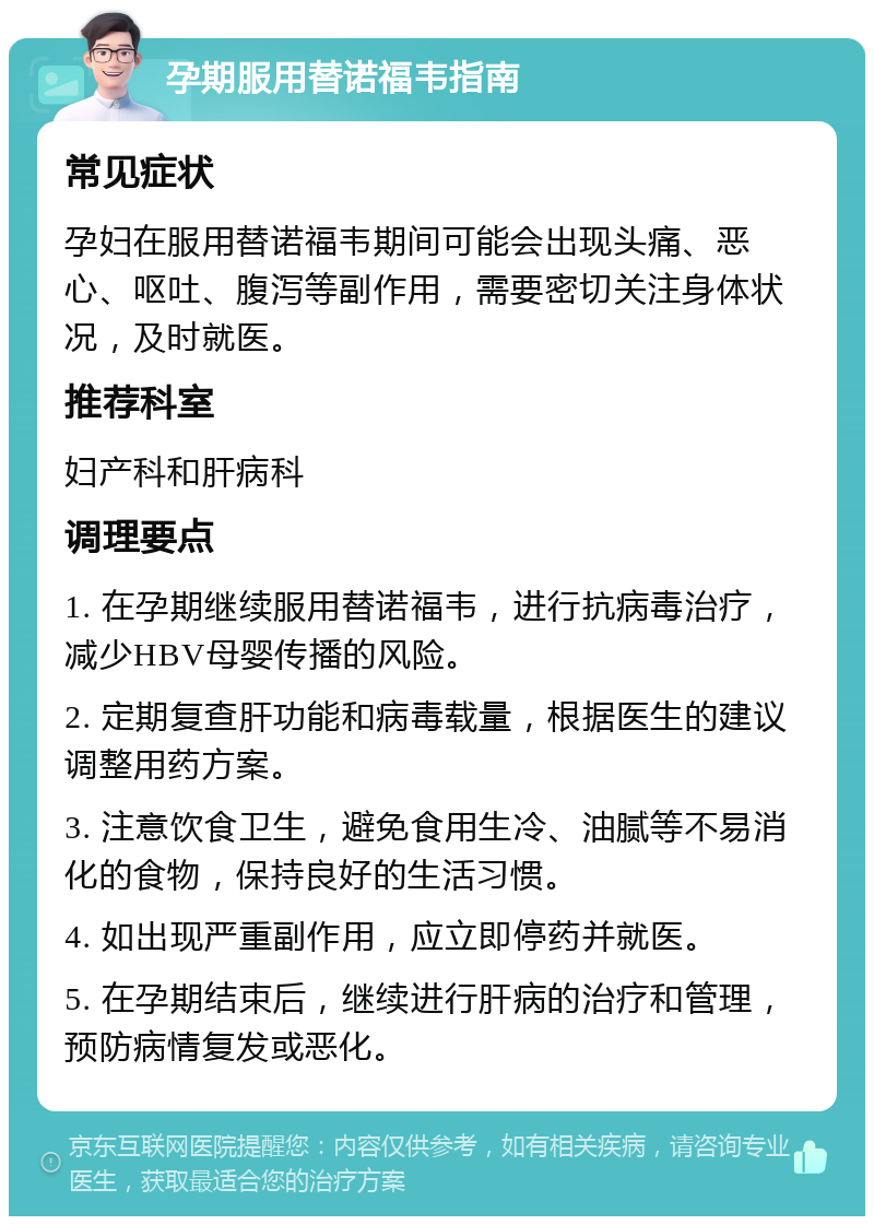 孕期服用替诺福韦指南 常见症状 孕妇在服用替诺福韦期间可能会出现头痛、恶心、呕吐、腹泻等副作用，需要密切关注身体状况，及时就医。 推荐科室 妇产科和肝病科 调理要点 1. 在孕期继续服用替诺福韦，进行抗病毒治疗，减少HBV母婴传播的风险。 2. 定期复查肝功能和病毒载量，根据医生的建议调整用药方案。 3. 注意饮食卫生，避免食用生冷、油腻等不易消化的食物，保持良好的生活习惯。 4. 如出现严重副作用，应立即停药并就医。 5. 在孕期结束后，继续进行肝病的治疗和管理，预防病情复发或恶化。