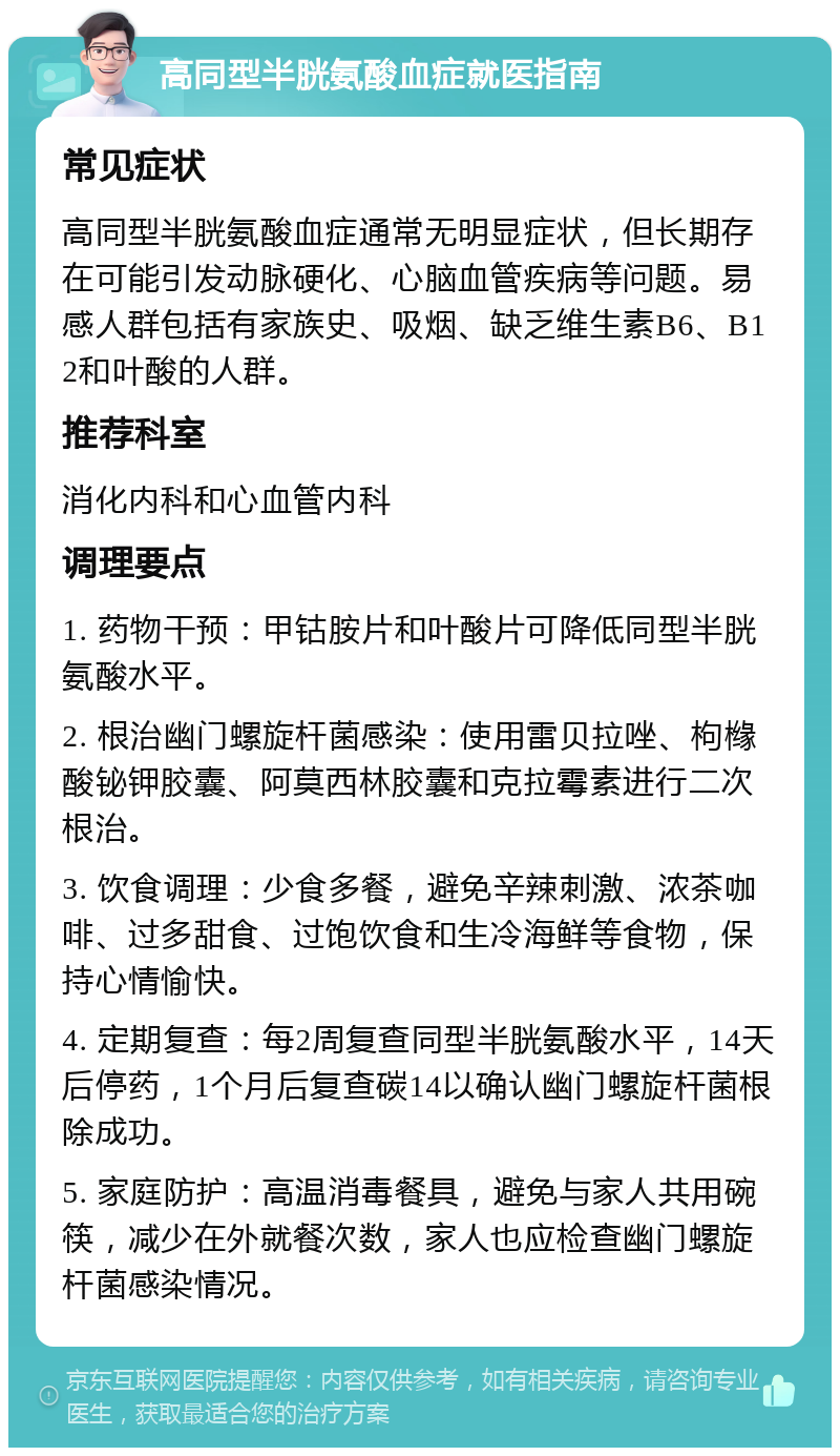 高同型半胱氨酸血症就医指南 常见症状 高同型半胱氨酸血症通常无明显症状，但长期存在可能引发动脉硬化、心脑血管疾病等问题。易感人群包括有家族史、吸烟、缺乏维生素B6、B12和叶酸的人群。 推荐科室 消化内科和心血管内科 调理要点 1. 药物干预：甲钴胺片和叶酸片可降低同型半胱氨酸水平。 2. 根治幽门螺旋杆菌感染：使用雷贝拉唑、枸橼酸铋钾胶囊、阿莫西林胶囊和克拉霉素进行二次根治。 3. 饮食调理：少食多餐，避免辛辣刺激、浓茶咖啡、过多甜食、过饱饮食和生冷海鲜等食物，保持心情愉快。 4. 定期复查：每2周复查同型半胱氨酸水平，14天后停药，1个月后复查碳14以确认幽门螺旋杆菌根除成功。 5. 家庭防护：高温消毒餐具，避免与家人共用碗筷，减少在外就餐次数，家人也应检查幽门螺旋杆菌感染情况。