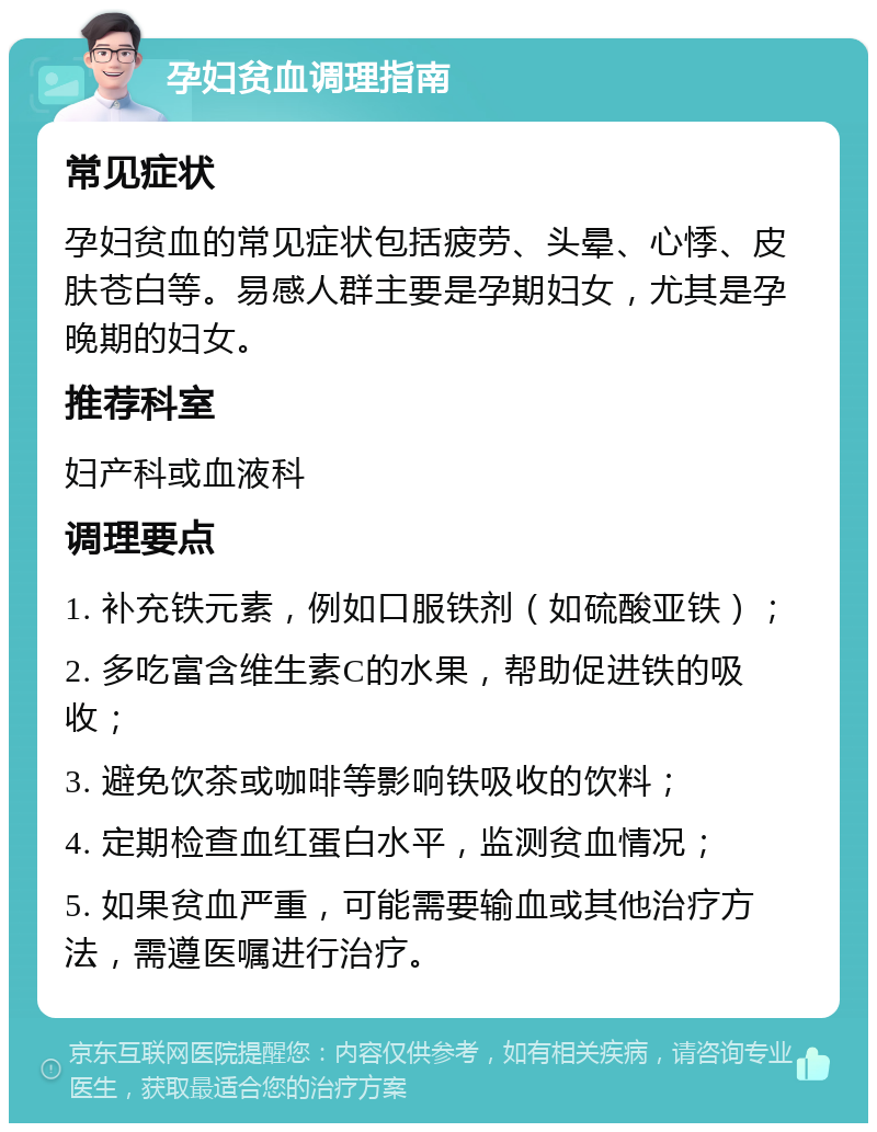 孕妇贫血调理指南 常见症状 孕妇贫血的常见症状包括疲劳、头晕、心悸、皮肤苍白等。易感人群主要是孕期妇女，尤其是孕晚期的妇女。 推荐科室 妇产科或血液科 调理要点 1. 补充铁元素，例如口服铁剂（如硫酸亚铁）； 2. 多吃富含维生素C的水果，帮助促进铁的吸收； 3. 避免饮茶或咖啡等影响铁吸收的饮料； 4. 定期检查血红蛋白水平，监测贫血情况； 5. 如果贫血严重，可能需要输血或其他治疗方法，需遵医嘱进行治疗。