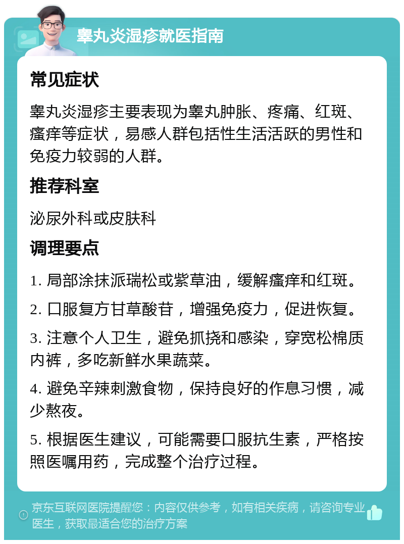 睾丸炎湿疹就医指南 常见症状 睾丸炎湿疹主要表现为睾丸肿胀、疼痛、红斑、瘙痒等症状，易感人群包括性生活活跃的男性和免疫力较弱的人群。 推荐科室 泌尿外科或皮肤科 调理要点 1. 局部涂抹派瑞松或紫草油，缓解瘙痒和红斑。 2. 口服复方甘草酸苷，增强免疫力，促进恢复。 3. 注意个人卫生，避免抓挠和感染，穿宽松棉质内裤，多吃新鲜水果蔬菜。 4. 避免辛辣刺激食物，保持良好的作息习惯，减少熬夜。 5. 根据医生建议，可能需要口服抗生素，严格按照医嘱用药，完成整个治疗过程。