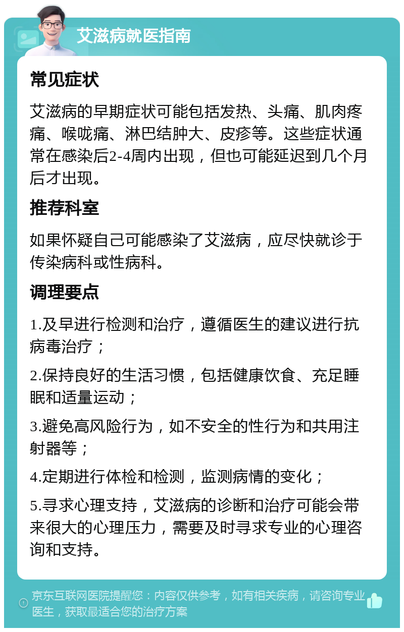 艾滋病就医指南 常见症状 艾滋病的早期症状可能包括发热、头痛、肌肉疼痛、喉咙痛、淋巴结肿大、皮疹等。这些症状通常在感染后2-4周内出现，但也可能延迟到几个月后才出现。 推荐科室 如果怀疑自己可能感染了艾滋病，应尽快就诊于传染病科或性病科。 调理要点 1.及早进行检测和治疗，遵循医生的建议进行抗病毒治疗； 2.保持良好的生活习惯，包括健康饮食、充足睡眠和适量运动； 3.避免高风险行为，如不安全的性行为和共用注射器等； 4.定期进行体检和检测，监测病情的变化； 5.寻求心理支持，艾滋病的诊断和治疗可能会带来很大的心理压力，需要及时寻求专业的心理咨询和支持。