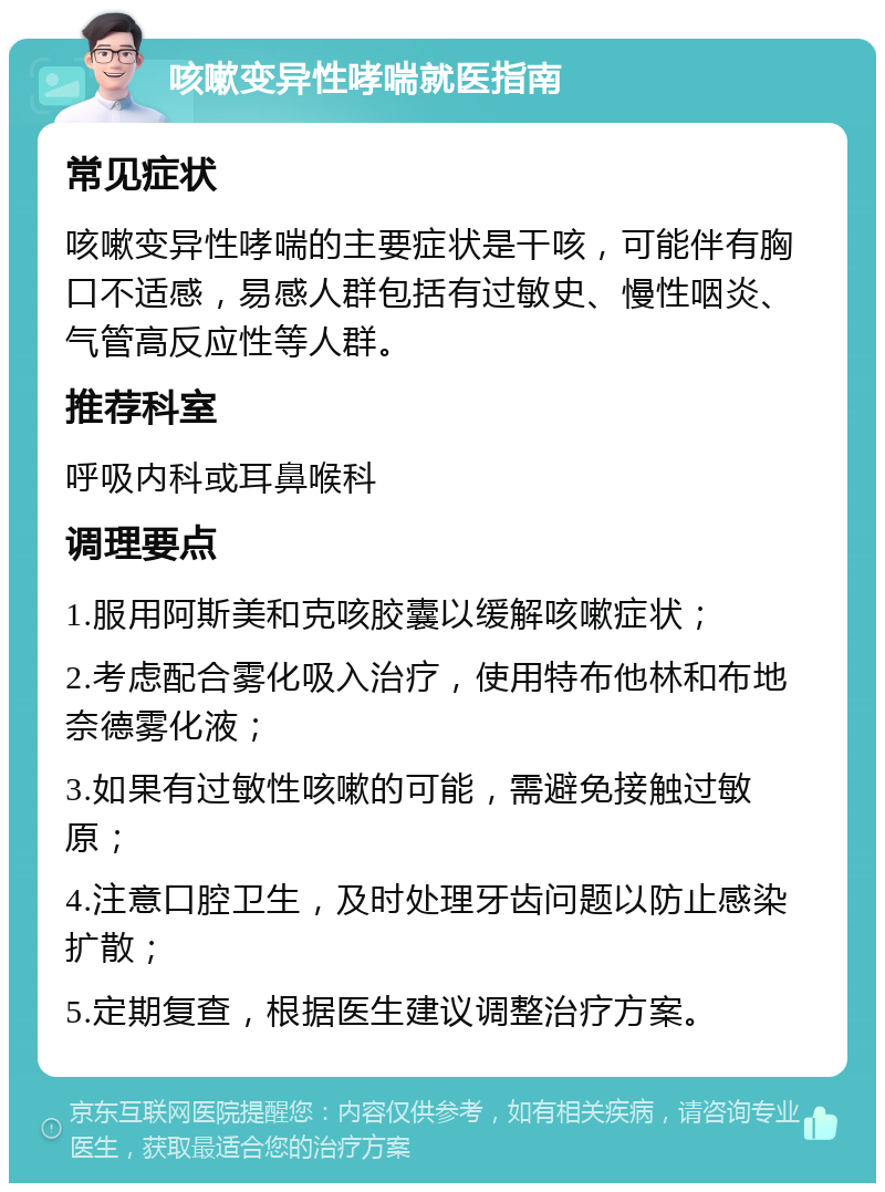 咳嗽变异性哮喘就医指南 常见症状 咳嗽变异性哮喘的主要症状是干咳，可能伴有胸口不适感，易感人群包括有过敏史、慢性咽炎、气管高反应性等人群。 推荐科室 呼吸内科或耳鼻喉科 调理要点 1.服用阿斯美和克咳胶囊以缓解咳嗽症状； 2.考虑配合雾化吸入治疗，使用特布他林和布地奈德雾化液； 3.如果有过敏性咳嗽的可能，需避免接触过敏原； 4.注意口腔卫生，及时处理牙齿问题以防止感染扩散； 5.定期复查，根据医生建议调整治疗方案。