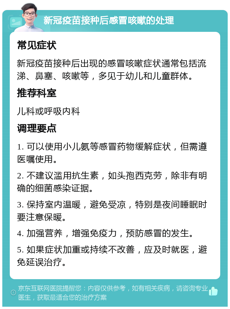 新冠疫苗接种后感冒咳嗽的处理 常见症状 新冠疫苗接种后出现的感冒咳嗽症状通常包括流涕、鼻塞、咳嗽等，多见于幼儿和儿童群体。 推荐科室 儿科或呼吸内科 调理要点 1. 可以使用小儿氨等感冒药物缓解症状，但需遵医嘱使用。 2. 不建议滥用抗生素，如头孢西克劳，除非有明确的细菌感染证据。 3. 保持室内温暖，避免受凉，特别是夜间睡眠时要注意保暖。 4. 加强营养，增强免疫力，预防感冒的发生。 5. 如果症状加重或持续不改善，应及时就医，避免延误治疗。