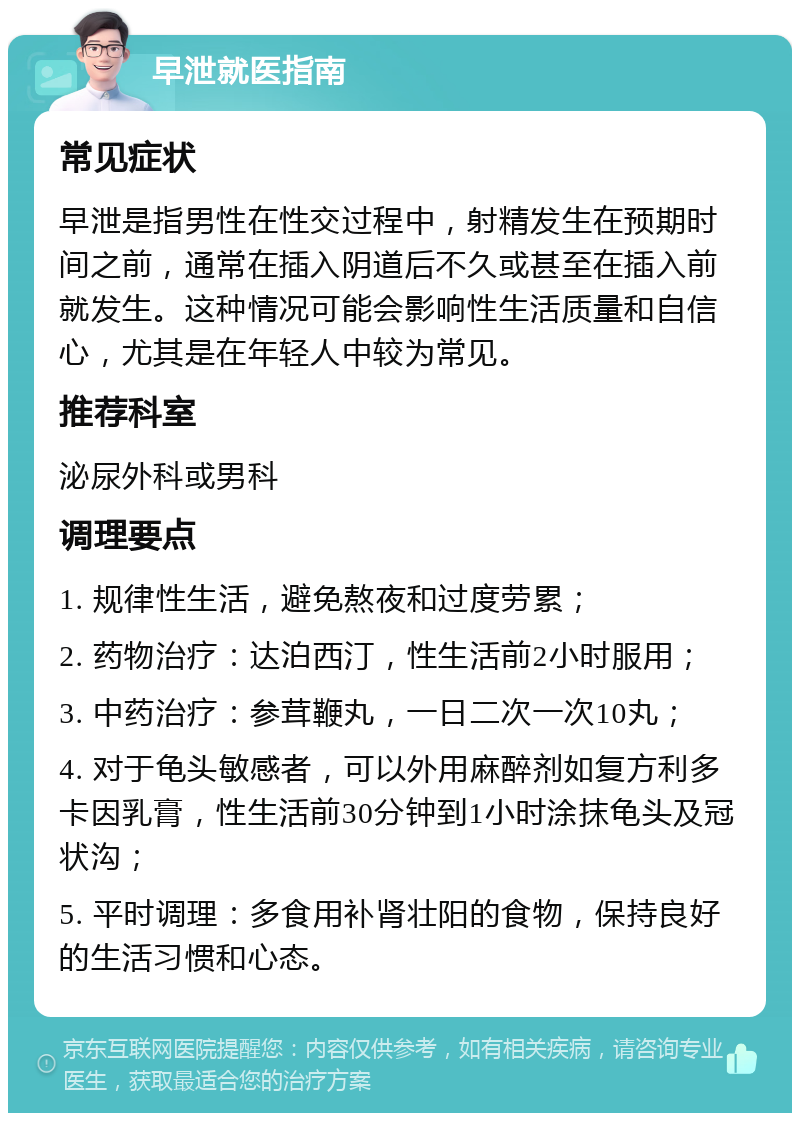 早泄就医指南 常见症状 早泄是指男性在性交过程中，射精发生在预期时间之前，通常在插入阴道后不久或甚至在插入前就发生。这种情况可能会影响性生活质量和自信心，尤其是在年轻人中较为常见。 推荐科室 泌尿外科或男科 调理要点 1. 规律性生活，避免熬夜和过度劳累； 2. 药物治疗：达泊西汀，性生活前2小时服用； 3. 中药治疗：参茸鞭丸，一日二次一次10丸； 4. 对于龟头敏感者，可以外用麻醉剂如复方利多卡因乳膏，性生活前30分钟到1小时涂抹龟头及冠状沟； 5. 平时调理：多食用补肾壮阳的食物，保持良好的生活习惯和心态。